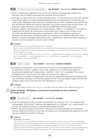 Unité 4  Décrypter ses identités
107
Comparez ce qui est comparable !2 (env. 20 minutes)  Formedetravail :collectiveet en binômes
• Attirer l’attention des apprenants sur le titre de l’activité et expliquer que l’objectif est
d’acquérir des stratégies permettant de comparer des documents.
• Interroger les apprenants sur la nature des documents 1 et 2 et les faire lire. Puis, faire écouter
le document audio. Les inciter à prendre quelques notes en précisant qu’il n’y aura qu’une
seule écoute. Répondre collectivement à la question a. Les inviter à répondre aux questions b.
et c. en binômes. Mettre en commun. Résumer ce qui a été comparé dans les documents : le
thème de chaque document, les mots-clés et les différences entre les deux pays.
• Si besoin, apporter des précisions sur les documents : définir l’ « e-réputation » et expliquer
l’objectif du site (aider les internautes à mieux gérer leur image et leurs contenus sur
Internet), puis demander d’expliquer l’expression « coller une étiquette à quelqu’un »
(attribuer une réputation, une personnalité, etc. à quelqu’un de manière subjective, voire
abusive). On pourra expliquer également le mot « mythomane » (personne ayant tendance à
raconter des mensonges et à inventer des histoires).
 CORRIGÉ
a. Le mot qui relie les trois documents est « identité ».
b. En France, la société (les individus, les entreprises et les sites web) a conscience des dangers qui
menacent l’identité numérique, puisqu’une loi la protège ; ce n’est pas le cas en Suisse, qui n’a pas
encore légiféré à ce sujet.
c. Les mots-clés permettant de faire le lien sont : « comportement des usagers d’Internet », « afficher
leur vraie identité », « faire quelque chose » et « la gestion de l’e-réputation ». Il ne s’agit pas
d’usurpation, mais de prévention.
Tendez l’oreille !3 (env. 10 minutes)  Formedetravail :collective et individuelle
• Sans donner d’explication, lire la question a. S’assurer que les apprenants connaissent
la signification du mot « syllabe » ; pour cela, prononcer un mot et les interroger sur
le nombre de syllabes qu’il comporte (ex. : identité = i-den-ti-té = 4 syllabes). Puis passer
l’enregistrement une première fois. Mettre en commun les réponses.
• Faire écouter à nouveau l’enregistrement afin que les apprenants répondent à la question b.
Leur demander pourquoi le nombre de syllabes écrites n’est pas toujours égal au nombre de
syllabes orales et leur faire formuler des hypothèses à ce sujet.
 CORRIGÉ
1. je ne tenterai pas 2. en votre nom 3. complètement 4. effectivement 5. là-dessus 6. largement
Cahier d’activités – Phonétique, Le [´] muet et l’assimilation de deux consonnes :
20 à 23 pp. 47-48
Ça se discute !4 (env. 10 minutes)  Formedetravail :en groupes
• Inviter les apprenants à lire la citation et à identifier son auteure. Puis, lire la question qui
l’accompagne. Enfin, attirer l’attention des apprenants sur l’encadré « Le + argumentatif » et
préciser qu’ils devront utiliser ces expressions pendant l’activité.
• Former des petits groupes et les inviter à discuter de la citation pendant une dizaine de
minutes. Mettre en commun et tirer des conclusions sur les habitudes des apprenants en lien
avec leur quête de notoriété numérique.
 CORRIGÉ
Proposition de réponse
Pour ma part, je n’ai pas besoin de parler de ma vie privée ou d’être vue sur Internet. Cependant,
j’apprécie que mes travaux professionnels soient diffusés sur le net, comme un journaliste apprécie
que son dernier article soit partagé sur les réseaux sociaux. Par contre, il m’arrive de poster
quelques photos de moments passés en famille ou entre amis et d’en réserver l’accès aux personnes
concernées. Cela permet de garder un lien avec son entourage, comme lorsqu’on vit à l’étranger.
 