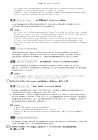 Unité 4  Décrypter ses identités
109
e. En Algérie, il est considéré comme un franco-algérien qui ne connaît pas son pays, comme un
immigré par les autorités et comme quelqu’un du pays par sa famille.
Au début de l’extrait, on comprend qu’il ne s’est jamais intéressé à ses origines ni à l’Algérie ; mais
lorsqu’on l’interroge, il revendique son appartenance à ce pays.
Restez à l’écoute !3 (env. 5-10 minutes)  Formedetravail :collective
Inviter les apprenants à lire les questions et visionner une deuxième fois la vidéo. Faire
répondre oralement et collectivement aux questions.
 CORRIGÉ
a. Ce film est une comédie dramatique parce qu’il y a de l’humour (par exemple la réplique « on dirait
Barry White en kabyle ») et qu’il fait référence au tiraillement des Français d’origine maghrébine qui
sont partagés entre leur identité d’origine et leur identité française.
b. Plusieurs idées reçues sont véhiculées dans ce film, comme le rêve des Algériens d’immigrer
en France, l’envoi de lettres à la France, des milieux très masculins dans les lieux publics (café,
discothèque), le manque d’intimité, le mouton qu’on attrape pour l’égorger et les fêtes de mariage où
on danse.
Activité complémentaire
Inviter les apprenants à une mini-discussion : y a-t-il des immigrés dans leur pays ?
de quelle(s) origine(s) ? quelle est leur identité culturelle (langue, coutumes, pratiques
spécifiques, spécialités culinaires, etc.) ? quelles idées reçues leur sont associées ?
Saisissez la grammaire !4 (env. 5-10 minutes)  Formedetravail :individuelle et collective
Lire les questions et visionner une troisième fois la vidéo afin de relever les phrases
demandées. Corriger collectivement. Interroger les apprenants sur les indicateurs de temps
utilisés dans ces phrases.
 CORRIGÉ
a. « Depuis que je suis tout petit, quand on me demande d’où je viens, je dis que je viens d’Algérie. »
b. Oui, il continue à le dire et il a commencé à le dire quand il était petit.
Cahier d’activités – Grammaire, Les indicateurs de temps : 5 et 6 p. 42
Tendez l’oreille !5 (env. 5 minutes)  Formedetravail :collective
• Expliquer aux apprenants qu’ils vont entendre un extrait de la vidéo dans lequel ils doivent
repérer le pronom « je » et sa prononciation ([J] ou [S ]).
• Lire la question et passer l’enregistrement une première fois. S’assurer que les apprenants
ont bien identifié le pronom. Si ce n’est pas le cas, proposer une nouvelle écoute et marquer
des pauses après chaque « je ». Corriger collectivement. Demander si la façon de s’exprimer
dans ces phrases est standard ou familière.
 CORRIGÉ
a. Je te (CHTE) présente mon cousin de la France.
b. Je suis (CHUIS) français, je veux juste rentrer chez moi.
c. Depuis que je suis (CHUIS) tout petit, quand on me demande d’où je viens, je dis que je viens
d’Algérie.
Activité complémentaire
Former des groupes de trois. Un apprenant présente à son voisin un membre de sa famille de
façon familière. Jouez la scène et inversez les rôles.
Cahier d’activités – Phonétique, Le [´] muet et l’assimilation de deux consonnes :
20 à 23 pp. 47-48
 