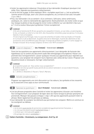Unité 4  Décrypter ses identités
111
• Inviter les apprenants à observer l’illustration et leur demander d’expliquer pourquoi c’est
drôle. Puis, répondre aux questions collectivement.
• Lire le titre de la page, le faire expliquer (être « européen avant tout », c’est se présenter
comme venant d’Europe, avoir une culture européenne, etc.) et faire le lien avec l’encadré
« Le + info ».
• Puis, leur demander s’ils se sentent « d’un continent » (africains, latino-américains,
asiatiques, etc. selon la nationalité des apprenants). Éventuellement, les inviter à dire ce que
leur évoque la photo en bas de page (le miroir invite à réfléchir sur son identité (« Qui suis-
je ? ») et la couleur bleue peut symboliser l’Union européenne).
 CORRIGÉ
• On voit un homme de 25-35 ans qui porte une casquette à l’envers, un sac à dos, un piercing dans
le nez, un foulard, un short et un tee-shirt, des chaussettes remontées jusqu’aux genoux. Il a la peau
blanche. C’est un Européen.
• Il est originaire du Portugal, mais il a aussi de la famille en Suède. Il fait ses études en Finlande
et il a trouvé un job au Danemark. Sa petite amie est en Allemagne. Il porte des vêtements et des
accessoires venus de différents pays d’Europe. Il mange des produits européens. Il aime voyager en
Europe et écouter de la musique anglaise. En bref, il est 100 % européen !
Lisez et réagissez !2 (env. 10 minutes)  Formedetravail :individuelle
Faire lire les questions aux apprenants silencieusement. Leur demander de formuler des
hypothèses sur le contenu du document audio (des témoignages d’Européens). Passer une
première fois l’enregistrement. Laisser quelques minutes aux apprenants pour répondre aux
questions. Leur proposer de comparer leurs réponses avec celles de leur voisin. Proposer une
deuxième écoute si nécessaire. Corriger collectivement.
 CORRIGÉ
a. La question posée est : Vous sentez-vous européen(ne) ?
b. Jérôme est celui qui paraît le plus proche de sa culture nationale (« Je suis d’abord français,
ensuite européen »).
c. 1. Jérôme 2. Alexandra 3. Pascal 4. Tania 5. Myriana.
Activité complémentaire
Proposer aux apprenants une mini-discussion sur les valeurs, les symboles et les ressentis
qu’ils associent à leur pays ou leur communauté.
Saisissez la grammaire !3 (env. 5-10 minutes)  Formedetravail :collective
• Lire les phrases proposées dans l’activité et inviter les apprenants à écouter une troisième
fois l’enregistrement. Leur proposer de taper dans les mains lorsque la phrase synonyme est
prononcée. Marquer des pauses à chaque « clap » afin que les apprenants puissent noter la
phrase. Noter également les phrases au tableau.
• Leur demander de souligner les éléments qui permettent de comparer. Mettre en commun en
les soulignant au tableau.
 CORRIGÉ
« Je me sens aussi proche de personnes européennes que de personnes françaises. »
« Je crois que les joueurs jouent vachement mieux. »
« Je dirais que c’est à peu près pareil. »
« On partage des valeurs semblables ».
Cahier d’activités – Grammaire, La comparaison : 8 et 9 p. 43
 