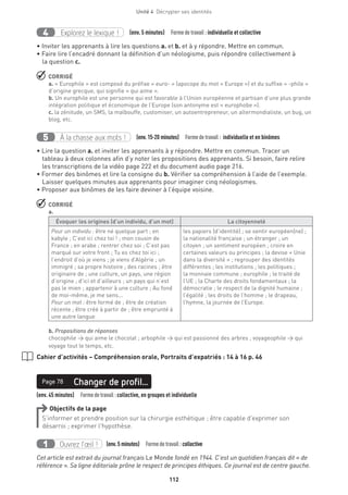 112
Unité 4  Décrypter ses identités
Explorez le lexique !4 (env. 5 minutes)  Formedetravail :individuelle et collective
• Inviter les apprenants à lire les questions a. et b. et à y répondre. Mettre en commun.
• Faire lire l’encadré donnant la définition d’un néologisme, puis répondre collectivement à
la question c.
 CORRIGÉ
a. « Europhile » est composé du préfixe « euro- » (apocope du mot « Europe ») et du suffixe « -phile »
d’origine grecque, qui signifie « qui aime ».
b. Un europhile est une personne qui est favorable à l’Union européenne et partisan d’une plus grande
intégration politique et économique de l’Europe (son antonyme est « europhobe »).
c. la zénitude, un SMS, la malbouffe, customiser, un autoentrepreneur, un altermondialiste, un bug, un
blog, etc.
À la chasse aux mots !5 (env.15-20 minutes)  Formedetravail : individuelle et en binômes
• Lire la question a. et inviter les apprenants à y répondre. Mettre en commun. Tracer un
tableau à deux colonnes afin d’y noter les propositions des apprenants. Si besoin, faire relire
les transcriptions de la vidéo page 222 et du document audio page 216.
• Former des binômes et lire la consigne du b. Vérifier sa compréhension à l’aide de l’exemple.
Laisser quelques minutes aux apprenants pour imaginer cinq néologismes.
• Proposer aux binômes de les faire deviner à l’équipe voisine.
 CORRIGÉ
a.
Évoquer les origines (d’un individu, d’un mot) La citoyenneté
Pour un individu : être né quelque part ; en
kabyle ; C’est ici chez toi ! ; mon cousin de
France ; en arabe ; rentrer chez soi ; C’est pas
marqué sur votre front ; Tu es chez toi ici ;
l’endroit d’où je viens ; je viens d’Algérie ; un
immigré ; sa propre histoire ; des racines ; être
originaire de ; une culture, un pays, une région
d’origine ; d’ici et d’ailleurs ; un pays qui n’est
pas le mien ; appartenir à une culture ; Au fond
de moi-même, je me sens...
Pour un mot : être formé de ; être de création
récente ; être créé à partir de ; être emprunté à
une autre langue
les papiers (d’identité) ; se sentir européen(ne) ;
la nationalité française ; un étranger ; un
citoyen ; un sentiment européen ; croire en
certaines valeurs ou principes ; la devise « Unie
dans la diversité » ; regrouper des identités
différentes ; les institutions ; les politiques ;
la monnaie commune ; europhile ; le traité de
l’UE ; la Charte des droits fondamentaux ; la
démocratie ; le respect de la dignité humaine ;
l’égalité ; les droits de l’homme ; le drapeau,
l’hymne, la journée de l’Europe.
b. Propositions de réponses
chocophile → qui aime le chocolat ; arbophile → qui est passionné des arbres ; voyageophile → qui
voyage tout le temps, etc.
Cahier d’activités – Compréhension orale, Portraits d’expatriés : 14 à 16 p. 46
(env. 45 minutes)  Formedetravail :collective, en groupes et individuelle
Changer de profil...Page 78
Objectifs de la page
S’informer et prendre position sur la chirurgie esthétique ; être capable d’exprimer son
désarroi ; exprimer l’hypothèse.
Ouvrez l’œil !1 	 (env.5 minutes)  Formedetravail :collective
Cet article est extrait du journal français Le Monde fondé en 1944. C’est un quotidien français dit « de
référence ». Sa ligne éditoriale prône le respect de principes éthiques. Ce journal est de centre gauche.
 