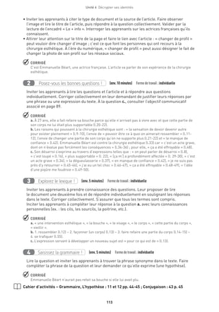 Unité 4  Décrypter ses identités
113
• Inviter les apprenants à citer le type de document et la source de l’article. Faire observer
l’image et lire le titre de l’article, puis répondre à la question collectivement. Valider par la
lecture de l’encadré « Le + info ». Interroger les apprenants sur les actrices françaises qu’ils
connaissent.
• Attirer leur attention sur le titre de la page et faire le lien avec l’article : « changer de profil »
peut vouloir dire changer d’image ; c’est ce que font les personnes qui ont recours à la
chirurgie esthétique. À l’ère du numérique, « changer de profil » peut aussi désigner le fait de
changer la photo de son profil sur les réseaux sociaux.
 CORRIGÉ
C’est Emmanuelle Béart, une actrice française. L’article va parler de son expérience de la chirurgie
esthétique.
Posez-vous les bonnes questions !2 (env.10 minutes)  Formedetravail :individuelle
Inviter les apprenants à lire les questions et l’article et à répondre aux questions
individuellement. Corriger collectivement en leur demandant de justifier leurs réponses par
une phrase ou une expression du texte. À la question c., consulter l’objectif communicatif
associé en page 89.
 CORRIGÉ
a. À 27 ans, elle a fait refaire sa bouche parce qu’elle n’arrivait pas à vivre avec et que cette partie de
son corps ne lui était plus supportable (l.20-22).
b. Les raisons qui poussent à la chirurgie esthétique sont : « la sensation de devoir devenir autre
pour exister pleinement » (l.9-10), l’envie de « pouvoir être ce à quoi on aimerait ressembler » (l.11-
12), l’envie de changer une partie de son corps qu’on ne supporte plus (l.21-22) et « le manque de
confiance » (l.42). Emmanuelle Béart est contre la chirurgie esthétique (l.33) car « c’est un acte grave,
dont on n’évalue pas forcément les conséquences » (l.34-36) ; pour elle, « ça a été effroyable » (l.48).
c. Son désarroi s’exprime au travers d’expressions telles que : « on peut parler de désarroi » (l.8),
« c’est loupé » (l.16), « plus supportable » (l. 22), « [ça m’] a profondément affectée » (l. 29-30), « c’est
un acte grave » (l.34), « la dégueulasserie » (l.37), « en manque de confiance » (l.42), « je ne suis pas
près d’y retourner » (l.45-46), « j’ai eu un tel choc » (l.46-47), « ça a été effroyable » (l.48-49), « l’idée
d’une piqûre me foudroie » (l.49-50).
Explorez le lexique !3 (env. 5 minutes)  Formedetravail :individuelle
Inviter les apprenants à prendre connaissance des questions. Leur proposer de lire
le document une deuxième fois et de répondre individuellement en soulignant les réponses
dans le texte. Corriger collectivement. S’assurer que tous les termes sont compris.
Inciter les apprenants à compléter leur réponse à la question a. avec leurs connaissances
personnelles (ex. : les cils, les sourcils, la poitrine, etc.).
 CORRIGÉ
a. « une intervention esthétique », « la bouche », « le visage », « le corps », « cette partie du corps »,
« vieillir ».
b. 1. ressembler (l.12) – 2. façonner (un corps) (l.13) – 3. faire refaire une partie du corps (l.14-15) –
4. se trafiquer (l.55).
c. L’expression servant à développer un nouveau sujet est « pour ce qui est de » (l.13).
Saisissez la grammaire !4 (env. 5 minutes)  Formedetravail :individuelle
Lire la question et inviter les apprenants à trouver la phrase synonyme dans le texte. Faire
compléter la phrase de la question et leur demander ce qu’elle exprime (une hypothèse).
 CORRIGÉ
Emmanuelle Béart n’aurait pas refait sa bouche si elle lui avait plu.
Cahier d’activités – Grammaire, L’hypothèse : 11 et 12 pp. 44-45 ; Conjugaison : 43 p. 45
 