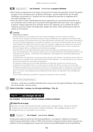 114
Unité 4  Décrypter ses identités
Argumentez !5 (env. 20 minutes)  Formedetravail :en groupes et individuelle
• Afin d’aider les apprenants à se forger une opinion et trouver des exemples, former des petits
groupes, lire la consigne et leur proposer d’échanger : quelles expériences de chirurgie
esthétique connaissent-ils ? quelles sont les conséquences positives et négatives de la
chirurgie esthétique ? etc.
• Puis, les inviter à lister individuellement leurs arguments sur une feuille de brouillon et à
les numéroter selon l’ordre qu’ils souhaitent faire apparaître dans leur texte. Leur suggérer
d’assortir chaque argument d’un exemple. Attirer leur attention sur le nombre de mots à
respecter, puis leur laisser du temps pour rédiger leur texte. Cette activité peut se faire en
classe ou à la maison.
 CORRIGÉ
Proposition de réponse
Personnellement, je suis plutôt contre la chirurgie esthétique, hormis certains cas précis.
Premièrement, les gens sont devenus de plus en plus obsédés par leur apparence. Ils veulent donc
plaire aux autres, être façonnés selon les canons de beauté contemporains, voire même ressembler à
une star. On devrait apprendre à s’accepter soi-même et non vouloir se faire accepter par les autres.
Il faut admettre le vieillissement de son corps. Par exemple, l’apparition des rides est un processus
physique normal, c’est un peu comme le franchissement d’une étape de la vie. Avoir une peau de
20 ans à l’âge de 60 ans, ça détonne vraiment dans le paysage !
Deuxièmement, la chirurgie esthétique comporte des conséquences physiques graves et il peut y
avoir des complications. Il ne faut pas oublier que la chirurgie esthétique nécessite généralement une
intervention chirurgicale : comme pour toute opération, elle implique une anesthésie générale qui
n’est pas anodine.
Troisièmement, ces opérations ne sont pas toutes réussies. De nombreux charlatans existent dans la
profession et le résultat d’une intervention peut être fatal. Résultat : il y a des personnes qui s’aiment
encore moins après leur chirurgie qu’auparavant !
En revanche, je pense que la chirurgie esthétique est utile dans certains cas, comme les cas
de brûlures ou de malformations, si la personne en souffre. De même, le recours à la chirurgie
esthétique est justifié pour les personnes souffrant d’un handicap. Cela me fait penser à une voisine,
qui avait une poitrine vraiment proéminente au point qu’elle était gênée au quotidien du regard des
gens ; et cela lui créait également des problèmes de dos. Après son opération, elle s’est épanouie
dans sa vie.
D’une manière générale, je préfère le naturel et la simplicité chez un individu.
Activité complémentaire
Par deux : un(e) de vos ami(e)s a décidé d’avoir recours à la chirurgie esthétique. Vous essayez
de l’en dissuader. Jouez la scène.
Cahier d’activités – Lexique, La chirurgie esthétique : 10 p. 44
(env. 45 minutes)  Formedetravail :collective, en groupes, en binômes et individuelle
… ou changer de vie ?Page 79
Objectifs de la page
Découvrir un site Internet donnant des conseils pour changer de vie ; réviser et enrichir
l’emploi et la formation des pronoms relatifs composés ; être capable de parler d’un
changement de vie ; participer à un concours.
Écoutez !1 (env. 5 minutes)  Formedetravail :collective
Ce document audio est extrait de l’émission quotidienne « Les experts » diffusée sur Europe 1
(radio française généraliste créée en 1955). Cette émission composée d’experts donne la parole aux
auditeurs et les accompagne pour trouver des solutions aux problématiques de la vie quotidienne.
 
