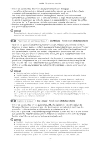 Unité 4  Décrypter ses identités
115
• Inviter les apprenants à décrire les deux premières images de la page :
– une affiche présentant deux bocaux à poissons et un poisson qui saute de l’un à l’autre ;
– un dessin poétique représentant un personnage qui peint son front.
Ces illustrations symbolisent l’envie d’un changement de vie et  / ou d’environnement.
• Demander aux apprenants de faire le lien avec le titre de la page. Attirer leur attention sur
les points de suspension qui font écho à ceux de la page précédente : « Changer de profil ou
changer de vie ? ». Organiser une mini-discussion pour répondre à la question.
• Proposer aux apprenants d’écouter les premières secondes du document audio et de répondre
à la question collectivement.
 CORRIGÉ
On peut s’attendre à une émission de radio intitulée « Les experts » où les chroniqueurs et invités
apportent leur expertise sur un sujet donné.
Posez-vous les bonnes questions !2 (env.10 minutes)  Formedetravail :individuelle et collective
• Faire lire les questions et vérifier leur compréhension. Proposer une première écoute du
document et laisser quelques instants aux apprenants pour répondre aux questions. Préciser
qu’ils ne doivent pas essayer de tout comprendre, mais plutôt d’identifier les éléments qui
leur permettront de répondre. Les inviter à comparer leurs propositions avec celles de
leur voisin. Puis, leur proposer une deuxième écoute, afin qu’ils puissent compléter leurs
réponses. Corriger collectivement.
• À la question c., demander aux apprenants de citer les mots et expressions permettant de
parler d’un changement de vie, puis consulter l’objectif communicatif associé en page 89.
• Lire l’encadré « Le + info » et demander aux apprenants s’ils sont surpris ou non par les
chiffres présentés. Leur proposer de réaliser le même sondage en classe afin d’obtenir un
pourcentage.
 CORRIGÉ
a. L’émission parle du souhait de changer de vie.
b. L’invité s’appelle Julien Perret. Il est diplômé d’une grande école française et a travaillé dix ans
comme conseiller d’entreprises et d’investisseurs financiers.
c. Il y a trois ans, il a ressenti le besoin de partir faire le tour du monde. Au retour, il a décidé de
changer de profession pour devenir son propre patron. En effet, il avait auparavant toujours eu
la « sensation de vouloir quelque chose d’autre », « de ne pas être accompli » dans sa vie privée et
professionnelle.
d. Il présente son blog qui s’appelle thelifelist.fr. Ce blog propose un concept de liste de vie pour aider
les gens à faire des choix de vie, à réaliser leurs rêves et à se lancer dans diverses aventures.
e. Les questions communes que les gens se posent sont : « De quoi est-ce que je rêve dans la
vie ? » ; « Qu’est-ce que j’ai toujours voulu faire ? » ; « Pourquoi est-ce que j’attends pour le faire ? » ;
« Pourquoi ne pas me lancer maintenant ? »
Explorez le lexique !3 (env. 5 minutes)  Formedetravail :individuelle et collective
• Inviter les apprenants à lire les questions a. et b. et proposer une troisième écoute de
l’émission. Mettre en commun et faire citer d’autres mots permettant de confirmer des
propos (ex. : « bien entendu », « évidemment », « certainement », etc.).
• Puis, lire la question c., sélectionner le passage demandé (à partir de 0’50) et le faire écouter
aux apprenants. Répondre collectivement. Préciser que ces élisions font partie du langage
familier et qu’elles ne sont pas correctes grammaticalement.
 CORRIGÉ
a. L’invité dit « exactement » et « tout à fait » pour confirmer les propos du journaliste.
b. « choisir une autre vie », « changer de vie », « un grand saut », « un changement de vie », « quelque
chose qui manque au fond de soi », « réaliser quelque chose », « l’aspect idéal de la vie », « vouloir
quelque chose d’autre », « être accompli à la fois professionnellement et dans la vie privée », « ressentir
le besoin de », « attendre quelque chose de », « une motivation importante, « une motivation profonde »,
« ressentir le mal-être », « un manque d’épanouissement », « se lancer dans quelque chose ».
c. Il dit : « quelque chose qu’était pas ». Autres exemples : « j’suis », « y’a », « t’sais », etc.
 