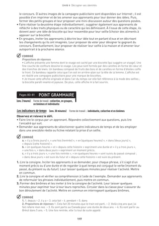 Unité 4  Décrypter ses identités
117
le concours. D’autres images de la campagne publicitaire sont disponibles sur Internet ; il est
possible d’en imprimer et de les amener aux apprenants pour leur donner des idées. Puis,
former des petits groupes et leur proposer une mini-discussion autour des questions posées.
• Faire réaliser la deuxième étape individuellement ; suggérer également aux apprenants de
réfléchir à des traits physiques ou de caractère qui les définissent. À l’issue de cette étape, ils
doivent avoir une idée de biscotte qui leur ressemble pour leur selfie (choisir des aliments à
apposer sur la biscotte).
• En groupes, inviter les apprenants à décrire leur idée tout en parlant d’eux et en décrivant
les changements qu’ils ont imaginés. Leur proposer de voter pour désigner le gagnant du
concours. Éventuellement, leur proposer de réaliser leur selfie à la maison et d’amener leur
autoportrait à la prochaine séance.
 CORRIGÉ
Propositions de réponses
• L’affiche présente une femme dont le visage est caché par une biscotte (qui suggère un visage). Une
fine couche de confiture dessine le visage. Les yeux sont formés par des carottes en forme de cœur et
des tranches de kiwis. Un bandeau composé de fruits des bois et de carottes en forme d’étoiles coiffe
le front. Ce bandeau rappelle celui que l’on voit en arrière-plan sur la tête de la femme. L’affiche est
en réalité une campagne publicitaire pour une marque de biscottes.
• Je trouve cette affiche originale et dans l’air du temps car elle fait référence à la mode des selfies ;
la biscotte paraît vivante et joyeuse. De plus, cette affiche m’a fait sourire.
(env.2heures) Formedetravail :collective, en groupes,
en binômes et individuelle
POINT GRAMMAIREPages 80-81
Les indicateurs de temps  (env. 30 minutes)  Forme de travail : individuelle, collective et en binômes
Observez et relevez le défi.
• Faire lire le corpus par un apprenant. Répondre collectivement aux questions, puis lire
l’encadré qui suit.
• Demander aux apprenants de sélectionner quatre indicateurs de temps et de les employer
dans une anecdote réelle ou fictive relatant la prise d’un selfie.
 CORRIGÉ
a. « il y a (trois jours) », « une fois (rentrée) », « en (quelques heures) », « dans (deux jours) »,
« depuis (cette histoire) ».
b. « en quelques heures » et « depuis cette histoire » expriment une durée et « il y a trois jours »,
« une fois », « dans deux jours » expriment un moment précis.
c. « il y a trois jours », « une fois rentrée », « en quelques heures » sont suivis du passé composé ;
« dans deux jours » est suivi du futur et « depuis cette histoire » est suivi du présent.
1. Lire la consigne. Inciter les apprenants à se demander, pour chaque phrase, s’il s’agit d’un
moment précis ou d’une durée et de regarder à quel temps est conjugué le verbe (moment du
passé, du présent ou du futur). Leur laisser quelques minutes pour réaliser l’activité. Mettre
en commun.
2. Lire la consigne et vérifier sa compréhension à l’aide de l’exemple. Demander aux apprenants
de reformuler les phrases individuellement, puis mettre en commun.
3. Former des binômes et les inviter à lire la consigne de l’activité. Leur laisser quelques
minutes pour exprimer tour à tour leurs reproches. Circuler dans la classe pour s’assurer du
bon déroulement de l’activité. Mettre en commun en interrogeant quelques binômes.
 CORRIGÉ
1. 1. depuis – 2. il y a – 3. cela fait – 4. pendant – 5. dans
2. Propositions de réponses 1. Cela fait 20 minutes que le train est parti. – 2. Voilà cinq ans que j’ai
fait refaire mon nez. – 3. Ils sont partis au Canada pour une durée de deux ans. – 4. Ils vont partir au
Brésil dans 5 ans. – 5. Une fois rentrée, elle l’a tout de suite appelé.
 