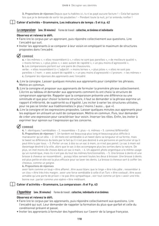 118
Unité 4  Décrypter ses identités
3. Propositions de réponses Depuis que tu habites ici, tu n’as payé aucune facture ! – Cela fait quinze
fois que je te demande de sortir les poubelles ! ­– Pendant toute la nuit, je t’ai entendu ronfler !
Cahier d’activités – Grammaire, Les indicateurs de temps : 5 et 6 p. 42
La comparaison  (env. 30 minutes)  Forme de travail : collective, en binômes et individuelle
Observez et relevez le défi.
• Faire lire le corpus par un apprenant, puis répondre collectivement aux questions. Lire
l’encadré qui suit.
• Inviter les apprenants à se comparer à leur voisin en employant le maximum de structures
proposées dans l’encadré.
 CORRIGÉ
a. « les mêmes », « elles ressemblent à », « elles ne sont pas pareilles », « de meilleure qualité »,
« moins ternes », « plus jolies », « avec autant de rapidité », « un peu moins d’agressivité ».
b. Les comparaisons portent sur une paire de chaussures.
verbe : « elles ressemblent à » / adjectif : « moins ternes », « plus jolies », « elles ne sont pas
pareilles » / nom : « avec autant de rapidité », « un peu moins d’agressivité » / pronom : « les mêmes »
c. Comparer les réponses des apprenants avec l’encadré.
4. Lire la consigne. Laisser quelques minutes aux apprenants pour compléter les phrases.
Mettre en commun.
5. Lire la consigne et proposer aux apprenants de formuler la première phrase collectivement.
L’écrire au tableau et demander aux apprenants comment ils ont choisi la structure de
comparaison appropriée. Rappeler que la comparaison présente une différence ou une
similitude et que pour choisir la bonne structure, il faut se demander si la phrase exprime un
rapport d’infériorité, de supériorité ou d’égalité. Les inciter à varier les structures utilisées,
pour ne pas se limiter aux traditionnelles (« plus / moins / aussi... que »).
6. Lire la consigne et les expressions proposées. Laisser quelques minutes aux apprenants pour
les expliquer en utilisant un outil de comparaison. Mettre en commun. Puis, leur demander
de créer une expression pour caractériser leur voisin. Inverser les rôles. Enfin, les inviter à
exprimer leur opinion sur l’expression qui les concerne.
 CORRIGÉ
4. 1. identiques / semblables – 2. ressembles – 3. plus – 4. mêmes – 5. comme  / différent(e)
5. Propositions de réponses 1. Un tandem est beaucoup plus long et beaucoup plus difficile à
manœuvrer qu’un vélo. – 2. Un texto est semblable à un tweet dans sa longueur et sa forme, mais
le tweet se différencie du texto par le fait qu’il n’est pas destiné à une personne en particulier et qu’il
peut être lu par tous. – 3. Porter un sac à dos ou un sac à main, ce n’est pas pareil. Le sac à main est
davantage destiné à la ville, alors que le sac à dos accompagne plus les sorties dans la nature. De
plus, on met moins de choses dans un sac à main. – 4. Un appareil photo argentique a le même usage
qu’un numérique, mais ils n’ont pas du tout les mêmes fonctionnalités. – 5. Une brosse à dents et une
brosse à cheveux se ressemblent... puisqu’elles servent toutes les deux à brosser. Une brosse à dents
est plus petite et elle est la plus efficace pour se laver les dents. La brosse à cheveux sert à coiffer les
cheveux, comme un peigne.
6. Propositions de réponses
avoir faim comme un loup = être affamé ; être aussi blanc que le linge = être très pâle ; ressembler à
un clou = être très très maigre ; avoir une force semblable à celle d’un Turc = être costaud ; être aussi
aimable qu’une porte de prison = ne pas être sympathique ; voir tout comme un lynx = avoir une très
bonne vue ; parler comme une vipère = être médisant.
Cahier d’activités – Grammaire, La comparaison : 8 et 9 p. 43
L’hypothèse  (env. 30 minutes)  Forme de travail : collective, individuelle et en binômes
Observez et relevez le défi.
• Faire lire le corpus par les apprenants, puis répondre collectivement aux questions. Lire
l’encadré qui suit. Leur demander de rappeler la formation du plus-que-parfait et celle du
conditionnel présent et passé.
• Inviter les apprenants à formuler des hypothèses sur l’avenir de la langue française.
 