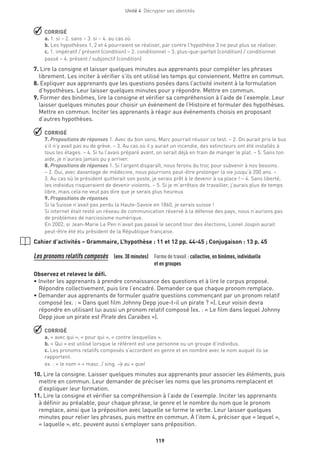 Unité 4  Décrypter ses identités
119
 CORRIGÉ
a. 1. si – 2. sans – 3. si – 4. au cas où
b. Les hypothèses 1, 2 et 4 pourraient se réaliser, par contre l’hypothèse 3 ne peut plus se réaliser.
c. 1. impératif / présent (condition) – 2. conditionnel – 3. plus-que-parfait (condition) / conditionnel
passé – 4. présent / subjonctif (condition)
7. Lire la consigne et laisser quelques minutes aux apprenants pour compléter les phrases
librement. Les inciter à vérifier s’ils ont utilisé les temps qui conviennent. Mettre en commun.
8. Expliquer aux apprenants que les questions posées dans l’activité invitent à la formulation
d’hypothèses. Leur laisser quelques minutes pour y répondre. Mettre en commun.
9. Former des binômes, lire la consigne et vérifier sa compréhension à l’aide de l’exemple. Leur
laisser quelques minutes pour choisir un événement de l’Histoire et formuler des hypothèses.
Mettre en commun. Inciter les apprenants à réagir aux événements choisis en proposant
d’autres hypothèses.
 CORRIGÉ
7. Propositions de réponses 1. Avec du bon sens, Marc pourrait réussir ce test. – 2. On aurait pris le bus
s’il n’y avait pas eu de grève. – 3. Au cas où il y aurait un incendie, des extincteurs ont été installés à
tous les étages. – 4. Si tu l’avais préparé avant, on serait déjà en train de manger le plat. – 5. Sans ton
aide, je n’aurais jamais pu y arriver.
8. Propositions de réponses 1. Si l’argent disparaît, nous ferons du troc pour subvenir à nos besoins.
– 2. Oui, avec davantage de médecine, nous pourrions peut-être prolonger la vie jusqu’à 200 ans. –
3. Au cas où le président quitterait son poste, je serais prêt à le devenir à sa place ! – 4. Sans liberté,
les individus risqueraient de devenir violents. – 5. Si je m’arrêtais de travailler, j’aurais plus de temps
libre, mais cela ne veut pas dire que je serais plus heureux.
9. Propositions de réponses
Si la Suisse n’avait pas perdu la Haute-Savoie en 1860, je serais suisse !
Si internet était resté un réseau de communication réservé à la défense des pays, nous n’aurions pas
de problèmes de narcissisme numérique.
En 2002, si Jean-Marie Le Pen n’avait pas passé le second tour des élections, Lionel Jospin aurait
peut-être été élu président de la République française.
Cahier d’activités – Grammaire, L’hypothèse : 11 et 12 pp. 44-45 ; Conjugaison : 13 p. 45
Les pronoms relatifs composés (env. 30 minutes) Forme de travail : collective, en binômes, individuelle
et en groupes
Observez et relevez le défi.
• Inviter les apprenants à prendre connaissance des questions et à lire le corpus proposé.
Répondre collectivement, puis lire l’encadré. Demander ce que chaque pronom remplace.
• Demander aux apprenants de formuler quatre questions commençant par un pronom relatif
composé (ex. : « Dans quel film Johnny Depp joue-t-il un pirate ? »). Leur voisin devra
répondre en utilisant lui aussi un pronom relatif composé (ex. : « Le film dans lequel Johnny
Depp joue un pirate est Pirate des Caraïbes »).
 CORRIGÉ
a. « avec qui », « pour qui », « contre lesquelles ».
b. « Qui » est utilisé lorsque le référent est une personne ou un groupe d’individus.
c. Les pronoms relatifs composés s’accordent en genre et en nombre avec le nom auquel ils se
rapportent.
ex. : « le nom » = masc. / sing. → au + quel
10. Lire la consigne. Laisser quelques minutes aux apprenants pour associer les éléments, puis
mettre en commun. Leur demander de préciser les noms que les pronoms remplacent et
d’expliquer leur formation.
11. Lire la consigne et vérifier sa compréhension à l’aide de l’exemple. Inciter les apprenants
à définir au préalable, pour chaque phrase, le genre et le nombre du nom que le pronom
remplace, ainsi que la préposition avec laquelle se forme le verbe. Leur laisser quelques
minutes pour relier les phrases, puis mettre en commun. À l’item 4, préciser que « lequel »,
« laquelle », etc. peuvent aussi s’employer sans préposition.
 