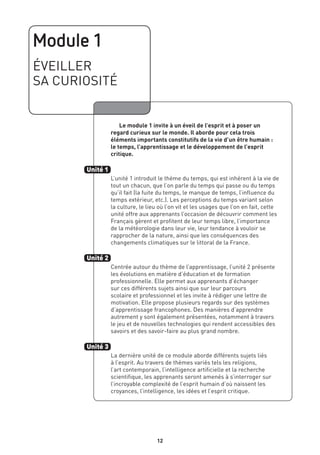 12
Module 1
ÉVEILLER
SA CURIOSITÉ
	 Le module 1 invite à un éveil de l’esprit et à poser un
regard curieux sur le monde. Il aborde pour cela trois
éléments importants constitutifs de la vie d’un être humain :
le temps, l’apprentissage et le développement de l’esprit
critique.
L’unité 1 introduit le thème du temps, qui est inhérent à la vie de
tout un chacun, que l’on parle du temps qui passe ou du temps
qu’il fait (la fuite du temps, le manque de temps, l’influence du
temps extérieur, etc.). Les perceptions du temps variant selon
la culture, le lieu où l’on vit et les usages que l’on en fait, cette
unité offre aux apprenants l’occasion de découvrir comment les
Français gèrent et profitent de leur temps libre, l’importance
de la météorologie dans leur vie, leur tendance à vouloir se
rapprocher de la nature, ainsi que les conséquences des
changements climatiques sur le littoral de la France.
Centrée autour du thème de l’apprentissage, l’unité 2 présente
les évolutions en matière d’éducation et de formation
professionnelle. Elle permet aux apprenants d’échanger
sur ces différents sujets ainsi que sur leur parcours
scolaire et professionnel et les invite à rédiger une lettre de
motivation. Elle propose plusieurs regards sur des systèmes
d’apprentissage francophones. Des manières d’apprendre
autrement y sont également présentées, notamment à travers
le jeu et de nouvelles technologies qui rendent accessibles des
savoirs et des savoir-faire au plus grand nombre.
La dernière unité de ce module aborde différents sujets liés
à l’esprit. Au travers de thèmes variés tels les religions,
l’art contemporain, l’intelligence artificielle et la recherche
scientifique, les apprenants seront amenés à s’interroger sur
l’incroyable complexité de l’esprit humain d’où naissent les
croyances, l’intelligence, les idées et l’esprit critique.
Unité 1
Unité 2
Unité 3
12
 