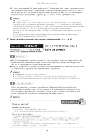 120
Unité 4  Décrypter ses identités
12. Lire la consigne et vérifier sa compréhension à l’aide de l’exemple. Laisser plusieurs minutes
aux apprenants pour rédiger 3 ou 4 devinettes. Les ramasser et organiser un concours dans la
classe (préciser qu’il est interdit de répondre à la question qu’on a écrite !). Former des petits
groupes et poser les questions. Le groupe qui a le plus de bonnes réponses a gagné.
 CORRIGÉ
10. 1c – 2a – 3e – 4b – 5d
11. 1. Notre patron a une nouvelle idée avec laquelle nous sommes d’accord. – 2. Le produit grâce
auquel j’ai réussi à détacher mon tee-shirt est super efficace ! – 3. Tu te souviens de cette femme à
côté de laquelle tu étais assis au cinéma? – 4. Hier, je me suis promenée le long d’une rivière, laquelle
s’appelle la Vienne. – 5. C’est un film très triste à la fin duquel tout le monde pleure.
12. C’est un film dans lequel joue Gérard Depardieu, son personnage a le nez très long. (Cyrano de
Bergerac !)
C’est un monument pour lequel des millions de touristes se déplacent à Paris chaque année,
il mesure 324 mètres de hauteur. (La Tour Eiffel !)
Cahier d’activités – Grammaire, Les pronoms relatifs composés : 18 et 19 p. 47
S’EXPRIMERPages 82-83 ATELIER D’EXPRESSION ORALE
Faire un portrait(env. 45 minutes + C’est à vous ! env. 40 minutes) 
Forme de travail : collective, en binômes et individuelle
Réagissez !1
• Lire le titre et expliquer aux apprenants qu’ils vont participer à un atelier d’expression orale
dont l’objectif est de faire le portrait d’une personne. Les inviter à observer l’image et les
affiches et répondre collectivement à la question a.
• Proposer une première écoute du document audio et faire relever les éléments qui constituent
un portrait afin de répondre à la question b. Mettre en commun.
 CORRIGÉ
a. Il s’agit de l’acteur français Mathieu Amalric.
b. Les éléments constituant un portrait sont : le nom, le prénom, la profession, le parcours
professionnel, la description physique, le caractère, les goûts, les habitudes, etc. de la personne.
C’est dans la boîte !2
Inviter les apprenants à comparer leurs réponses à la question 1 b. avec les éléments
proposés dans la « boîte à outils ». Puis, proposer une deuxième écoute du document afin
qu’ils puissent remplir la boîte. Les inviter à comparer leurs réponses avec celles de leur
voisin. Proposer une autre écoute si nécessaire. Mettre en commun.
 CORRIGÉ
BOÎTE À OUTILS
Faire un portrait	
Introduire une personne
• Par son nom : « Mathieu Amalric est un acteur... »
• Par un trait de personnalité : « Cette impression que tout peut le traverser. »
Donner des caractéristiques
• Physiques : « pieds nus et clope au bec »
• Morales : « Il suscite les complicités. » ; « Il a une grande pudeur au bord de l’explosion et cette
inquiétude douloureuse chevillée au corps et à l’âme. » ; « Il serait prêt à tout pour faire parler
n’importe qui, plutôt que lui. »
• Ses goûts : « c’est Gris-Gris, le chat de la maison » (il aime les chats...) ; « Un café du matin à la
Amalric pour démarrer la journée. » (... et le café !)
 