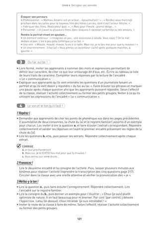 Unité 4  Décrypter ses identités
121
Du tac au tac !3
• Livre fermé, inviter les apprenants à nommer des mots et expressions permettant de
définir leur caractère, de citer ce que leur entourage dit d’eux, etc. Écrire au tableau la liste
de leurs traits de caractère. Compléter leurs réponses par la lecture de l’encadré
« Le + communication ».
• Expliquer aux apprenants qu’ils vont entendre les questions d’un journaliste faisant un
portrait et qu’ils vont devoir y répondre « du tac au tac ». Faire écouter les phrases et marquer
une pause après chaque question afin que les apprenants puissent répondre. Selon l’effectif
de la classe, réaliser l’activité collectivement ou former des petits groupes. Veiller à ce qu’ils
utilisent les expressions de l’encadré « Le + communication ».
Le son et le ton qu’il faut !4
1 Repérez !
• Demander aux apprenants de citer les points de phonétique vus dans les pages précédentes
(l’assimilation de deux consonnes, la chute du [ə] et le registre familier) assortis d’un exemple
pour chacun. Les inviter à lire la question a. et faire écouter l’extrait correspondant. Répondre
collectivement et valider les réponses en lisant le premier encadré présentant les règles de la
chute du [ə].
• Lire les questions b. et c., puis passer les extraits. Répondre collectivement après chaque
extrait.
 CORRIGÉ
a. et tout prochainement
b. Mais oui, je te (CHTE) fais mal pour que tu miaules !
c. Vous verrez sur votre droite...
2 Prononcez !
Lire le deuxième encadré et la consigne de l’activité. Puis, laisser plusieurs minutes aux
binômes pour réaliser l’activité (reprendre la transcription des cinq questions page 217).
Circuler dans la classe avec une oreille attentive et vérifier la prononciation des « je ».
3 Mettez-y le ton !
• Lire la question a., puis faire écouter l’enregistrement. Répondre collectivement. Lire
l’encadré sur le registre familier.
• Lire la consigne du b., puis donner un exemple pour l’illustrer : « Chsui (je suis) plutôt
optimiste de nature. Il en faut beaucoup pour m’énerver. Par cont’ (par contre), j’déteste
l’hypocrisie. Latsu (là-dessus), chsui intraitab’ (je suis intraitable) ! »
• Inviter le reste de la classe à faire de même. Selon l’effectif, réaliser l’activité collectivement
ou former des petits groupes.
Évoquer son parcours 
• Professionnel : « Mathieu Amalric est un acteur... époustouflant ! » ; « Rendez-vous mercredi
prochain dans les salles pour le nouveau film des frères Larrieu, dont il est l’acteur fétiche. » ;
« Fabriquer des films. Réalisateur quoi. » ; « Mais pour l’heure : promo oblige... »
• Personnel : « Il y avait eu plusieurs films, dans lesquels il racontait sa famille ou ses amours. »
Rendre le portrait vivant en ajoutant…
• Un élément extérieur : « Imaginez un peu : une essoreuse à salade. Vous voyez ? On le met
dedans et ben, c’est à peu près l’effet que ça lui fait. »
• Une voix : « Miaule, miaule, miaule, tu es à la radio. Mais oui, je te fais mal pour que tu miaules ! »
• Un environnement : (chez lui) « Vous prenez un ascenseur caché après quelques marches, à
gauche. »
 