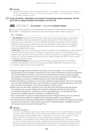 122
Unité 4  Décrypter ses identités
 CORRIGÉ
a. La personne s’exprime dans un registre familier : « je m’appelle » est prononcé « j’m’appelle »,
« je suis » est prononcé « ch’suis », « je fais » est prononcé « j’fais », « je crois » devient « ch’crois »
et « sociable » devient « sociab’ ».
Cahier d’activités – Phonétique, Le [´] muet et l’assimilation de deux consonnes : 20 à 23
pp. 47-48 ; Le registre familier et les ellipses : 24 à 27 p. 48
C’EST À VOUS ! (env. 40 minutes)  Formedetravail :en binômes et collective
À l’oral, faire le portrait d’une personnalité francophone en définissant son parcours et son
caractère ; réemployer les indicateurs de temps et les pronoms relatifs composés.
• Proposer aux apprenants d’observer les photos et leur demander s’ils connaissent ces
personnalités. Donner quelques informations à leur sujet si nécessaire. Former des binômes
et lire l’ensemble de l’activité. Les inviter à se concerter afin de choisir une personnalité
francophone et de lister tout ce qu’ils connaissent à son sujet. Si possible, leur proposer de
faire quelques recherches complémentaires sur des sites francophones.
• Inviter les binômes à imaginer une interview insolite de la personnalité choisie en s’inspirant
de l’interview de Mathieu Amalric. Leur demander d’imaginer quelques questions. Puis, faire
jouer la scène aux binômes : l’un est le journaliste et l’autre, la star.
• Après cela, leur demander d’ajouter à leur liste des traits cachés de la star, des détails
du quotidien, etc. qui sont ressortis de l’entretien. Organiser les éléments de la liste
qui comprend désormais : les éléments connus des apprenants ; les résultats de leurs
recherches complémentaires sur Internet ; les détails insolites.
• Puis, transformer la classe en studio de radio et inviter chaque binôme à faire le portrait à
l’oral de sa personnalité en se répartissant le temps de parole. Les enregistrer.
• À la fin de l’activité, réécouter attentivement l’enregistrement et inviter les apprenants à réagir
à propos de leur portrait : était-il était assez vivant ? compréhensible ? agréable à écouter ?
est-ce que le parcours a bien été évoqué ? etc.
 CORRIGÉ
Proposition de réponse
C’est avec un grand plaisir que nous accueillons cette semaine l’actrice Sophie Marceau. Sa passion,
on le sait, c’est le cinéma. Cette actrice est devenue au fil des ans une icône, un symbole du cinéma
français. D’ailleurs, elle le dit elle-même : « Aujourd’hui, le truc qui me fait un peu peur, c’est la
vitesse à laquelle les choses vont. La vitesse à laquelle votre image vous précède. »
Et finalement, ça a commencé très tôt. En décembre 1980, Sophie Marceau vient d’avoir 14 ans ;
elle incarne le rôle de Vic, dans La Boum. Le même âge, mais pas du tout la même histoire. Sophie
Marceau a grandi à Gentilly, dans le Val-de-Marne et non dans le 5e
arrondissement parisien. Son
père était chauffeur routier et non dentiste. Puis, au fil des ans, sa filmographie s’allonge. Citons
• Léa Seydoux baigne dans le monde du cinéma dès son plus jeune âge, son grand-père
Jérôme Seydoux étant le président de la société de production Pathé. Adolescente, elle
prend des cours de théâtre, et c’est en 2006 qu’elle débute sa carrière. Elle tourne dans
différents films étrangers, notamment avec des réalisateurs renommés comme Quentin
Tarentino et Woody Allen. Elle est largement félicitée pour son rôle dans La vie d’Adèle,
réalisé par Abdellatif Kechiche.
• Omar Sy est un acteur et humoriste français. Il accède à la notoriété grâce au duo comique
Omar et Fred qu’il forme avec Fred Testot. Le succès vient avec le film Intouchables, dans
lequel il joue aux côtés de François Cluzet. Le film est au premier rang du box-office français
en 2011 et c’est le troisième plus gros succès du cinéma français. En 2012, ce film lui vaut
le César du meilleur acteur.
• Jo-Wilfried Tsonga est un joueur de tennis français, passé professionnel en 2004 et
membre de l’équipe de France de la Coupe Davis depuis 2008. Ses résultats font de lui
le meilleur joueur français de sa génération.
+ de Culture
 