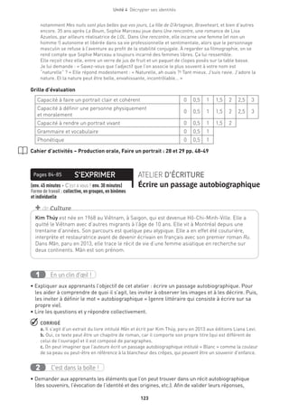 Unité 4  Décrypter ses identités
123
notamment Mes nuits sont plus belles que vos jours, La fille de D’Artagnan, Braveheart, et bien d’autres
encore. 35 ans après La Boum, Sophie Marceau joue dans Une rencontre, une romance de Lisa
Azuelos, par ailleurs réalisatrice de LOL. Dans Une rencontre, elle incarne une femme (et non un
homme !) autonome et libérée dans sa vie professionnelle et sentimentale, alors que le personnage
masculin se refuse à l’aventure au profit de la stabilité conjugale. À regarder sa filmographie, on se
rend compte que Sophie Marceau a toujours incarné des femmes libres. Ça lui ressemble.
Elle reçoit chez elle, entre un verre de jus de fruit et un paquet de clopes posés sur la table basse.
Je lui demande : « Savez-vous que l’adjectif que l’on associe le plus souvent à votre nom est
“naturelle” ? » Elle répond modestement : « Naturelle, ah ouais ?! Tant mieux. J’suis ravie. J’adore la
nature. Et la nature peut être belle, envahissante, incontrôlable… »
Grille d’évaluation
Capacité à faire un portrait clair et cohérent 0 0,5 1 1,5 2 2,5 3
Capacité à définir une personne physiquement
et moralement
0 0,5 1 1,5 2 2,5 3
Capacité à rendre un portrait vivant 0 0,5 1 1,5 2
Grammaire et vocabulaire 0 0,5 1
Phonétique 0 0,5 1
Cahier d’activités – Production orale, Faire un portrait : 28 et 29 pp. 48-49
S’EXPRIMERPages 84-85 ATELIER D’ÉCRITURE
Écrire un passage auto­biographique(env. 45 minutes + C’est à vous ! env. 30 minutes) 
Forme de travail : collective, en groupes, en binômes
et individuelle
En un clin d’œil !1
• Expliquer aux apprenants l’objectif de cet atelier : écrire un passage autobiographique. Pour
les aider à comprendre de quoi il s’agit, les inviter à observer les images et à les décrire. Puis,
les inviter à définir le mot « autobiographique » (genre littéraire qui consiste à écrire sur sa
propre vie).
• Lire les questions et y répondre collectivement.
 CORRIGÉ
a. Il s’agit d’un extrait du livre intitulé Mãn et écrit par Kim Thúy, paru en 2013 aux éditions Liana Levi.
b. Oui, ce texte peut être un chapitre de roman, car il comporte son propre titre (qui est différent de
celui de l’ouvrage) et il est composé de paragraphes.
c. On peut imaginer que l’auteure écrit un passage autobiographique intitulé « Blanc » comme la couleur
de sa peau ou peut-être en référence à la blancheur des crêpes, qui peuvent être un souvenir d’enfance.
C’est dans la boîte !2
• Demander aux apprenants les éléments que l’on peut trouver dans un récit autobiographique
(des souvenirs, l’évocation de l’identité et des origines, etc.). Afin de valider leurs réponses,
Kim Thúy est née en 1968 au Viêtnam, à Saigon, qui est devenue Hô-Chi-Minh-Ville. Elle a
quitté le Viêtnam avec d’autres migrants à l’âge de 10 ans. Elle vit à Montréal depuis une
trentaine d’années. Son parcours est quelque peu atypique. Elle a en effet été couturière,
interprète et restauratrice avant de devenir écrivain en français avec son premier roman Ru.
Dans Mãn, paru en 2013, elle trace le récit de vie d’une femme asiatique en recherche sur
deux continents. Mãn est son prénom.
+ de Culture
 