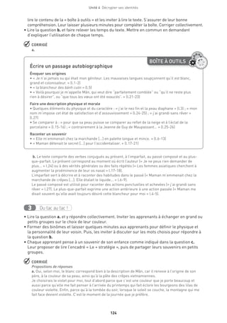 124
Unité 4  Décrypter ses identités
lire le contenu de la « boîte à outils » et les inviter à lire le texte. S’assurer de leur bonne
compréhension. Leur laisser plusieurs minutes pour compléter la boîte. Corriger collectivement.
• Lire la question b. et faire relever les temps du texte. Mettre en commun en demandant
d’expliquer l’utilisation de chaque temps.
 CORRIGÉ
a.
 b. Le texte comporte des verbes conjugués au présent, à l’imparfait, au passé composé et au plus-
que-parfait. Le présent correspond au moment où écrit l’auteur (« Je ne peux rien demander de
plus... » l.24) ou à des vérités générales ou des faits répétés (« Les femmes asiatiques cherchent à
augmenter la proéminence de leur os nasal » l.17-18).
L’imparfait sert à décrire et à raconter des habitudes dans le passé (« Maman m’emmenait chez la
marchande de crêpes [...]. Elle étalait le liquide... » l.6-9).
Le passé composé est utilisé pour raconter des actions ponctuelles et achevées (« j’ai grandi sans
rêver » l.27). Le plus-que-parfait exprime une action antérieure à une action passée (« Maman me
disait souvent qu’elle avait toujours désiré cette blancheur pour moi » l.4-5).
Du tac au tac !3
• Lire la question a. et y répondre collectivement. Inviter les apprenants à échanger en grand ou
petits groupes sur le choix de leur couleur.
• Former des binômes et laisser quelques minutes aux apprenants pour définir le physique et
la personnalité de leur voisin. Puis, les inviter à discuter sur les mots choisis pour répondre à
la question b.
• Chaque apprenant pense à un souvenir de son enfance comme indiqué dans la question c.
Leur proposer de lire l’encadré « Le + stratégie », puis de partager leurs souvenirs en petits
groupes.
 CORRIGÉ
Propositions de réponses
a. Oui, selon moi, le blanc correspond bien à la description de Mãn, car il renvoie à l’origine de son
père, à la couleur de sa peau, ainsi qu’à la pâte des crêpes vietnamiennes.
Je choisirais le violet pour moi, tout d’abord parce que c’est une couleur que je porte beaucoup et
aussi parce qu’elle me fait penser à l’arrivée du printemps qui fait éclore les bourgeons des lilas de
couleur violette. Enfin, parce qu’à la tombée du soir, lorsque le soleil se couche, la montagne qui me
fait face devient violette. C’est le moment de la journée que je préfère.
BOÎTE À OUTILS
Écrire un passage autobiographique	
Évoquer ses origines
• « Je n’ai jamais su qui était mon géniteur. Les mauvaises langues soupçonnent qu’il est blanc,
grand et colonisateur. » (l.1-2)
• « la blancheur des bánh cuón » (l.5)
• « Voilà pourquoi je m’appelle Mãn, qui veut dire “parfaitement comblée” ou “qu’il ne reste plus
rien à désirer”, ou “que tous les vœux ont été exaucés”. » (l.21-23)
Faire une description physique et morale
• Quelques éléments du physique et du caractère : « j’ai le nez fin et la peau diaphane » (l.3) ; « mon
nom m’impose cet état de satisfaction et d’assouvissement » (l.24-25) ; « j’ai grandi sans rêver »
(l.27)
• Se comparer à : « pour que sa peau puisse se comparer au reflet de la neige et à l’éclat de la
porcelaine » (l.15-16) ; « contrairement à la Jeanne de Guy de Maupassant… » (l.25-26)
Raconter un souvenir
• « Elle m’emmenait chez la marchande […] en palette longue et mince. » (l.6-13)
• « Maman détenait le secret […] pour l’occidentaliser. » (l.17-21)
 