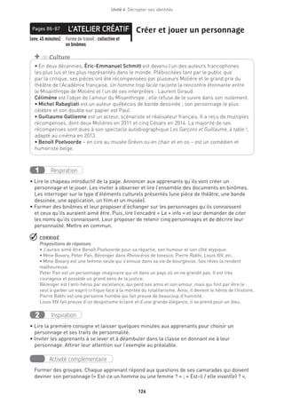 126
Unité 4  Décrypter ses identités
• En deux décennies, Éric-Emmanuel Schmitt est devenu l’un des auteurs francophones
les plus lus et les plus représentés dans le monde. Plébiscitées tant par le public que
par la critique, ses pièces ont été récompensées par plusieurs Molière et le grand prix du
théâtre de l’Académie française. Un homme trop facile raconte la rencontre étonnante entre
le Misanthrope de Molière et l’un de ses interprètes : Laurent Giraud.
Célimène est l’objet de l’amour du Misanthrope ; elle refuse de le suivre dans son isolement.
• Michel Rabagliati est un auteur québécois de bande dessinée ; son personnage le plus
célèbre et son double sur papier est Paul.
• Guillaume Gallienne est un acteur, scénariste et réalisateur français. Il a reçu de multiples
récompenses, dont deux Molières en 2011 et cinq Césars en 2014. La majorité de ses
récompenses sont dues à son spectacle autobiographique Les Garçons et Guillaume, à table !,
adapté au cinéma en 2013.
• Benoît Poelvoorde – en cire au musée Grévin ou en chair et en os – est un comédien et
humoriste belge.
+ de Culture
L’ATELIER CRÉATIFPages 86-87 Créer et jouer un personnage
(env. 45 minutes) Forme de travail : collective et
en binômes
Respiration1
• Lire le chapeau introductif de la page. Annoncer aux apprenants qu’ils vont créer un
personnage et le jouer. Les inviter à observer et lire l’ensemble des documents en binômes.
Les interroger sur le type d’éléments culturels présentés (une pièce de théâtre, une bande
dessinée, une application, un film et un musée).
• Former des binômes et leur proposer d’échanger sur les personnages qu’ils connaissent
et ceux qu’ils auraient aimé être. Puis, lire l’encadré « Le + info » et leur demander de citer
les noms qu’ils connaissent. Leur proposer de retenir cinq personnages et de décrire leur
personnalité. Mettre en commun.
 CORRIGÉ
Propositions de réponses
• J’aurais aimé être Benoît Poelvoorde pour sa répartie, son humour et son côté atypique.
• Mme Bovary, Peter Pan, Bérenger dans Rhinocéros de Ionesco, Pierre Rabhi, Louis XIV, etc.
• Mme Bovary est une femme seule qui s’ennuie dans sa vie de bourgeoise. Ses rêves la rendent
malheureuse.
Peter Pan est un personnage imaginaire qui vit dans un pays où on ne grandit pas. Il est très
courageux et possède un grand sens de la justice.
Bérenger est l’anti-héros par excellence, qui perd ses amis et son amour, mais qui finit par être le
seul à garder un esprit critique face à la montée du totalitarisme. Ainsi, il devient le héros de l’histoire.
Pierre Rabhi est une personne humble qui fait preuve de beaucoup d’humilité.
Louis XIV fait preuve d’un despotisme éclairé et d’une grande élégance, il se prend pour un dieu.
Inspiration2
• Lire la première consigne et laisser quelques minutes aux apprenants pour choisir un
personnage et ses traits de personnalité.
• Inviter les apprenants à se lever et à déambuler dans la classe en donnant vie à leur
personnage. Attirer leur attention sur l’exemple au préalable.
Activité complémentaire
Former des groupes. Chaque apprenant répond aux questions de ses camarades qui doivent
deviner son personnage (« Est-ce un homme ou une femme ? » ; « Est-il / elle vivant(e) ? »,
 
