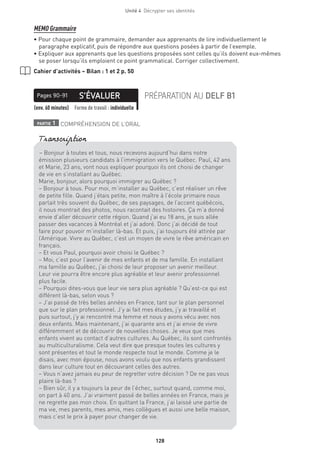 128
Unité 4  Décrypter ses identités
MEMO Grammaire
• Pour chaque point de grammaire, demander aux apprenants de lire individuellement le
paragraphe explicatif, puis de répondre aux questions posées à partir de l’exemple.
• Expliquer aux apprenants que les questions proposées sont celles qu’ils doivent eux-mêmes
se poser lorsqu’ils emploient ce point grammatical. Corriger collectivement.
Cahier d’activités – Bilan : 1 et 2 p. 50
S’ÉVALUERPages 90-91 PRÉPARATION AU DELF B1
(env. 60 minutes) Forme de travail : individuelle
partie 1 COMPRÉHENSION DE L’ORAL
– Bonjour à toutes et tous, nous recevons aujourd’hui dans notre
émission plusieurs candidats à l’immigration vers le Québec. Paul, 42 ans
et Marie, 23 ans, vont nous expliquer pourquoi ils ont choisi de changer
de vie en s’installant au Québec.
Marie, bonjour, alors pourquoi immigrer au Québec ?
– Bonjour à tous. Pour moi, m’installer au Québec, c’est réaliser un rêve
de petite fille. Quand j’étais petite, mon maître à l’école primaire nous
parlait très souvent du Québec, de ses paysages, de l’accent québécois,
il nous montrait des photos, nous racontait des histoires. Ça m’a donné
envie d’aller découvrir cette région. Quand j’ai eu 18 ans, je suis allée
passer des vacances à Montréal et j’ai adoré. Donc j’ai décidé de tout
faire pour pouvoir m’installer là-bas. Et puis, j’ai toujours été attirée par
l’Amérique. Vivre au Québec, c’est un moyen de vivre le rêve américain en
français.
– Et vous Paul, pourquoi avoir choisi le Québec ?
– Moi, c’est pour l’avenir de mes enfants et de ma famille. En installant
ma famille au Québec, j’ai choisi de leur proposer un avenir meilleur.
Leur vie pourra être encore plus agréable et leur avenir professionnel
plus facile.
– Pourquoi dites-vous que leur vie sera plus agréable ? Qu’est-ce qui est
différent là-bas, selon vous ?
– J’ai passé de très belles années en France, tant sur le plan personnel
que sur le plan professionnel. J’y ai fait mes études, j’y ai travaillé et
puis surtout, j’y ai rencontré ma femme et nous y avons vécu avec nos
deux enfants. Mais maintenant, j’ai quarante ans et j’ai envie de vivre
différemment et de découvrir de nouvelles choses. Je veux que mes
enfants vivent au contact d’autres cultures. Au Québec, ils sont confrontés
au multiculturalisme. Cela veut dire que presque toutes les cultures y
sont présentes et tout le monde respecte tout le monde. Comme je le
disais, avec mon épouse, nous avons voulu que nos enfants grandissent
dans leur culture tout en découvrant celles des autres.
– Vous n’avez jamais eu peur de regretter votre décision ? De ne pas vous
plaire là-bas ?
– Bien sûr, il y a toujours la peur de l’échec, surtout quand, comme moi,
on part à 40 ans. J’ai vraiment passé de belles années en France, mais je
ne regrette pas mon choix. En quittant la France, j’ai laissé une partie de
ma vie, mes parents, mes amis, mes collègues et aussi une belle maison,
mais c’est le prix à payer pour changer de vie.
Transcription
 