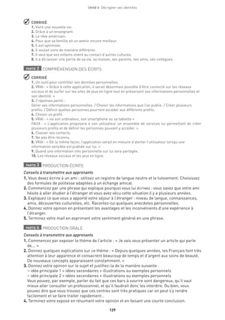 Unité 4  Décrypter ses identités
129
 CORRIGÉ
1. Vivre une nouvelle vie.
2. Grâce à un enseignant.
3. Le rêve américain.
4. Pour que sa famille ait un avenir encore meilleur.
5. Il est optimiste.
6. Il voulait vivre de manière différente.
7. Il veut que ses enfants vivent au contact d’autres cultures.
8. Il a dû laisser une partie de sa vie, sa maison, ses parents, ses amis, ses collègues.
partie 2 COMPRÉHENSION DES ÉCRITS
 CORRIGÉ
1. Un outil pour contrôler ses données personnelles.
2. VRAI : « Grâce à cette application, il serait désormais possible d’être connecté sur les réseaux
sociaux et de surfer sur les sites de jeux en ligne tout en préservant ses informations personnelles et
son identité. »
3. 2 réponses parmi :
Gérer ses informations personnelles. / Choisir les informations que l’on publie. / Créer plusieurs
profils. / Définir quelles personnes pourront accéder aux différents profils.
4. Choisir un profil.
5. VRAI : « via son ordinateur, son smartphone ou sa tablette »
FAUX : « L’application proposera à son utilisateur un ensemble de services lui permettant de créer
plusieurs profils et de définir les personnes pouvant y accéder. »
6. Classer ses contacts.
7. Ne pas être reconnu.
8. VRAI : « De la même façon, l’application serait en mesure d’alerter l’utilisateur lorsqu’une
information sensible est publiée sur lui. »
9. Quand une information très personnelle sur lui sera partagée.
10. Les réseaux sociaux et les jeux en ligne.
partie 3 PRODUCTION ÉCRITE
Conseils à transmettre aux apprenants
1. Vous devez écrire à un ami : utilisez un registre de langue neutre et le tutoiement. Choisissez
des formules de politesse adaptées à un échange amical.
2. Commencez par une phrase qui explique pourquoi vous lui écrivez : vous savez que votre ami
hésite à aller étudier à l’étranger et vous avez vécu cette situation il y a plusieurs années.
3. Expliquez ce que vous a apporté votre séjour à l’étranger : niveau de langue, connaissances,
amis, découvertes culturelles, etc. Racontez-lui quelques anecdotes personnelles.
4. Donnez votre opinion en présentant les avantages et les inconvénients d’une expérience à
l’étranger.
5. Terminez votre mail en exprimant votre sentiment général en une phrase.
partie 4 PRODUCTION ORALE
Conseils à transmettre aux apprenants
1. Commencez par exposer le thème de l’article : « Je vais vous présenter un article qui parle
de... »
2. Donnez quelques explications sur ce thème : « Depuis quelques années, les Français font très
attention à leur apparence et consacrent beaucoup de temps et d’argent aux soins de beauté.
De nouveaux concepts apparaissent constamment. »
3. Donnez votre opinion sur le sujet et justifiez-la de la manière suivante :
– idée principale 1 = idées secondaires + illustrations ou exemples personnels
– idée principale 2 = idées secondaires + illustrations ou exemples personnels
Vous pouvez, par exemple, parler du fait que ces bars à sourire sont dangereux, qu’il vaut
mieux aller consulter un professionnel, et qu’il faudrait donc les interdire. Ou bien, vous
pouvez dire que vous trouvez que ces centres sont très pratiques car on peut s’y rendre
facilement et se faire traiter rapidement…
4. Terminez votre exposé en résumant votre opinion et en faisant une courte conclusion.
 