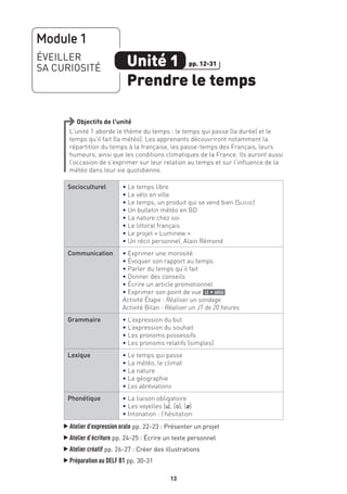 1313
Objectifs de l’unité
L’unité 1 aborde le thème du temps : le temps qui passe (la durée) et le
temps qu’il fait (la météo). Les apprenants découvriront notamment la
répartition du temps à la française, les passe-temps des Français, leurs
humeurs, ainsi que les conditions climatiques de la France. Ils auront aussi
l’occasion de s’exprimer sur leur relation au temps et sur l’influence de la
météo dans leur vie quotidienne.
Socioculturel • Le temps libre
• Le vélo en ville
• Le temps, un produit qui se vend bien (Suisse)
• Un bulletin météo en BD
• La nature chez soi
• Le littoral français
• Le projet « Luminew »
• Un récit personnel, Alain Rémond
Communication • Exprimer une morosité
• Évoquer son rapport au temps
• Parler du temps qu’il fait
• Donner des conseils
• Écrire un article promotionnel
• Exprimer son point de vue le + argu
Activité Étape : Réaliser un sondage
Activité Bilan : Réaliser un JT de 20 heures
Grammaire • L’expression du but
• L’expression du souhait
• Les pronoms possessifs
• Les pronoms relatifs (simples)
Lexique • Le temps qui passe
• La météo, le climat
• La nature
• La géographie
• Les abréviations
Phonétique • La liaison obligatoire
• Les voyelles [u], [o], [Ø]
• Intonation : l’hésitation
▲
Atelier d’expression orale pp. 22-23 : Présenter un projet
▲
Atelier d’écriture pp. 24-25 : Écrire un texte personnel
▲
Atelier créatif pp. 26-27 : Créer des illustrations
▲
Préparation au DELF B1 pp. 30-31
Module 1
ÉVEILLER
SA CURIOSITÉ Unité 1
Prendre le temps
pp. 12-31
 