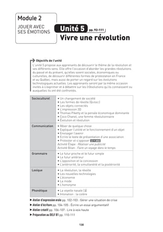130
Objectifs de l’unité
L’unité 5 propose aux apprenants de découvrir le thème de la révolution et
ses différents sens. Elle offre l’occasion d’aborder les grandes révolutions
du passé et du présent, qu’elles soient sociales, économiques ou
culturelles, de découvrir différentes formes de protestation en France
et au Québec, mais aussi de porter un regard sur les évolutions
technologiques actuelles. Les apprenants seront par la même occasion
invités à s’exprimer et à débattre sur les (r)évolutions qu’ils connaissent ou
auxquelles ils ont été confrontés.
Socioculturel • Un changement de société
• Les formes de révolte (Québec)
• Les objets connectés
• L’impression 3D
• Thomas Piketty et la pensée économique dominante
• Coco Chanel, une femme révolutionnaire
• Évolution et révolution
Communication • Rêver de quelque chose
• Expliquer l’utilité et le fonctionnement d’un objet
• Envisager l’avenir
• Ecrire le texte de présentation d’une association
• Protester et s’opposer le + argu
Activité Étape : Réaliser une publicité
Activité Bilan : Faire un voyage dans le temps
Grammaire • Le futur proche et le futur simple
• Le futur antérieur
• L’opposition et la concession
• L’antériorité, la simultanéité et la postériorité
Lexique • La révolution, la révolte
• Les nouvelles technologies
• L’économie
• La mode
• L’homonyme
Phonétique • La voyelle nasale [O‚]
• Intonation : la colère
▲
Atelier d’expression orale pp. 102-103 : Gérer une situation de crise
▲
Atelier d’écriture pp. 104-105 : Écrire un essai argumentatif
▲
Atelier créatif pp. 106-107 : Lire à voix haute
▲
Préparation au DELF B1 pp. 110-111
Module 2
JOUER AVEC
SES ÉMOTIONS Unité 5
Vivre une révolution
pp. 92-111
 