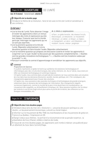 Unité 5  Vivre une révolution
131
(env.10-15minutes) Formedetravail :collective
OUVERTUREPages 92-93 DE L’UNITÉ
Objectifs de la double page
Introduire le thème de la révolution ; faire le lien avec le titre de l’unité et sensibiliser à
ses contenus.
Ça fait sens !
• Lire le titre de l’unité. Faire observer l’image
et inviter les apprenants à faire un remue-
méninges des mots et expressions qu’elle
leur évoque. S’assurer que tout le monde
participe. Interroger les apprenants qui ne
se sont pas exprimés.
• Lire la première question et le titre de
l’unité. Répondre collectivement. Lire la
deuxième question et faire écouter l’audio. Répondre collectivement.
• Lire la troisième question qui propose une discussion ouverte et inviter les apprenants à
s’exprimer sur le sujet. Guider la discussion par des questions complémentaires : « Quelles
sont les grandes innovations technologiques ? » ; « Quelles sont les mutations subies par
la société ? », etc.
• Parcourir ensemble le contrat d’apprentissage et sensibiliser les apprenants aux objectifs.
 CORRIGÉ
Propositions de réponses 
• La photo représente un globe terrestre qui symbolise les évolutions technologiques et
informatiques avec des circuits électroniques, des cartes mémoire, etc. Au xxie
siècle, nous vivons en
effet une révolution technologique et numérique majeure.
• D’après l’audio, nous sommes dans une période de mutations car nous sommes dans une situation
de crise dans tous les domaines (économie, société, morale, politique, etc.). Par conséquent, des
changements apparaissent pour trouver des solutions.
• D’après moi, nous assistons à des avancées techniques et technologiques de grande envergure,
notamment dans le domaine des technologies de l’information. Des changements négatifs
surviennent également, comme la montée de la peur et du doute face à la mondialisation, au
creusement des inégalités, au réchauffement climatique, etc. Nous pouvons toutefois citer le retour
par endroits à une forme d’agriculture plus saine et proche de la nature, des réflexions sur les
énergies renouvelables, etc.
S’INFORMERPages 94-99
Objectifs des trois doubles pages
• Introduire deux sens du mot-clé « révolution » : une prise de pouvoir politique ou une
révolte ; un bouleversement économique, culturel ou moral majeur.
• Informer sur le mouvement de Mai 1968, les manifestations et les mouvements de grève en
France et au Québec, l’impression en 3D.
• Élargir à deux sous-thèmes : le portrait d’un économiste et de sa pensée novatrice ; la
présentation de Coco Chanel, célèbre créatrice de mode.
À l’issue de ces trois doubles pages, les apprenants sont invités à réaliser une publicité pour
un vêtement du futur dans l’activité Étape.
la Terre ; un globe terrestre ; des réseaux/circuits
­électroniques ; un mécanisme ; un mouvement
mécanique ; un cadran ; un disque ; un régleur ;
un changement ; un calcul ; une (r)évolution ; une
mutation ; tourner ; évoluer ; progresser
+de Mots et expressions
 