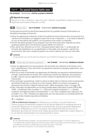 132
Unité 5  Vivre une révolution
(env.40minutes)  Formedetravail :collective, en groupes et individuelle
Du passé faisons table rase ?Page 94
Objectifs de la page
Découvrir le mot « révolution » dans son sens 1 (révolte, coup d’État) et repérer les mots et
expressions permettant d’exprimer un rêve.
Ouvrez l’œil !1 	 (env.5-10 minutes)  Formedetravail :collective et en groupes
Ce document est article tiré des Échos (www.lesechos.fr), quotidien français d’information sur
l’actualité économique et financière.
• Inviter les apprenants à observer et décrire la photo (un jeune homme tient une pancarte à la
manière d’un mendiant, sur laquelle on peut lire le mot « révolution » ; il est assis et adossé à
un mur où sont peints des graffiti). Lire la question et les inviter à y répondre.
• Former des petits groupes et leur proposer une mini-discussion pour répondre aux deux
questions posées dans l’article (titres en gras). Mettre en commun.
• Puis, attirer leur attention sur le titre « Du passé faisons table rase ? » et demander de
formuler des hypothèses sur sa signification (« faire table rase du passé » signifie tout
recommencer sans tenir compte du passé). Les inviter à donner leur avis sur cette idée.
 CORRIGÉ
On peut penser que l’article parle de révolution, qu’il la définit et explique ses causes.
Posez-vous les bonnes questions !2 (env.15 minutes)  Formedetravail :individuelle et collective
• Inviter les apprenants à lire les questions, afin d’orienter leur attention et de faciliter ainsi
leur compréhension. Faire reformuler ces questions oralement à quelques apprenants, sans
consulter le manuel.
• Faire lire le texte et demander aux apprenants de répondre aux questions individuellement.
Corriger collectivement en faisant citer le texte pour justifier les réponses. Aux questions
c. et d., s’assurer que les apprenants ont bien compris la signification de tous les termes
mentionnés.
• Pour prolonger la question e., inviter la classe à relever dans le texte les mots et expressions
permettant d’exprimer un rêve et à en citer d’autres. Mettre en commun et proposer si
nécessaire de consulter l’objectif communicatif « Rêver de quelque chose » en page 109.
• Enfin, interroger les apprenants sur les deux grandes dates citées dans le texte (1789 et Mai
1968) : « Connaissez-vous ces dates ? » ; « Que s’est-il passé d’important ? » ; « Quelles
mutations sont apparues après ces événements ? », etc. Pour compléter leurs réponses, lire
l’encadré « Le + info ». Proposer aux apprenants une mini-discussion sur les dates-phares de
leur pays et des mutations qu’elles ont induites.
 CORRIGÉ
a. Les révolutionnaires seraient « les plus démunis et les plus frustrés » (l.14), par opposition à
« la majorité des citoyens [qui] vit et consomme par crédit » (l.22-23) ou encore à ceux qui « signe[nt]
une pétition sur Aavaz, en restant bien au chaud chez [eux] » (l.34-35).
b. Le « sentiment d’injustice » (l.14) conduit à la révolution.
1789 et la Révolution française font référence à un moment crucial de l’Histoire de
France, puisque cet événement marque la fin de l’Ancien Régime et le remplacement de la
monarchie absolue par une monarchie constitutionnelle, puis par la première République.
En somme, la Révolution a mis fin à la royauté. Elle a également doté la France d’une
Déclaration des droits de l’homme et du citoyen qui proclame l’égalité des citoyens devant la
loi, les libertés fondamentales et la souveraineté de la nation.
+ de Culture
 
