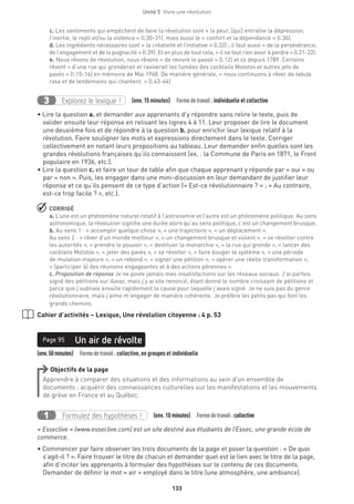 Unité 5  Vivre une révolution
133
c. Les sentiments qui empêchent de faire la révolution sont « la peur, [qui] entraîne la dépression,
l’inertie, le repli et/ou la violence » (l.30-31), mais aussi le « confort et la dépendance » (l.36).
d. Les ingrédients nécessaires sont « la créativité et l’initiative » (l.32) ; il faut aussi « de la persévérance,
de l’engagement et de la pugnacité » (l.39). Et en plus de tout cela, « il ne faut rien avoir à perdre » (l.21-22).
e. Nous rêvons de révolution, nous rêvons « de revivre le passé » (l.12) et ce depuis 1789. Certains
rêvent « d’une rue qui gronderait et raviverait les fumées des cocktails Molotov et autres jets de
pavés » (l.15-16) en mémoire de Mai 1968. De manière générale, « nous continuons à rêver de tabula
rasa et de lendemains qui chantent. » (l.43-44)
Explorez le lexique !3 (env. 15 minutes)  Formedetravail :individuelle et collective
• Lire la question a. et demander aux apprenants d’y répondre sans relire le texte, puis de
valider ensuite leur réponse en relisant les lignes 4 à 11. Leur proposer de lire le document
une deuxième fois et de répondre à la question b. pour enrichir leur lexique relatif à la
révolution. Faire souligner les mots et expressions directement dans le texte. Corriger
collectivement en notant leurs propositions au tableau. Leur demander enfin quelles sont les
grandes révolutions françaises qu’ils connaissent (ex. : la Commune de Paris en 1871, le Front
populaire en 1936, etc.).
• Lire la question c. et faire un tour de table afin que chaque apprenant y réponde par « oui » ou
par « non ». Puis, les engager dans une mini-discussion en leur demandant de justifier leur
réponse et ce qu’ils pensent de ce type d’action (« Est-ce révolutionnaire ? » ; « Au contraire,
est-ce trop facile ? », etc.).
 CORRIGÉ
a. L’une est un phénomène naturel relatif à l’astronomie et l’autre est un phénomène politique. Au sens
astronomique, la révolution signifie une durée alors qu’au sens politique, c’est un changement brusque.
b. Au sens 1 : « accomplir quelque chose », « une trajectoire », « un déplacement ».
Au sens 2 : « rêver d’un monde meilleur », « un changement brusque et violent », « se révolter contre
les autorités », « prendre le pouvoir », « destituer la monarchie », « la rue qui gronde », « lancer des
cocktails Molotov », « jeter des pavés », « se révolter », « faire bouger le système », « une période
de mutation majeure », « un rebond », « signer une pétition », « opérer une réelle transformation »,
« [participer à] des réunions engageantes et à des actions pérennes ».
c. Proposition de réponse Je ne poste jamais mes insatisfactions sur les réseaux sociaux. J’ai parfois
signé des pétitions sur Aavaz, mais j’y ai vite renoncé, étant donné le nombre croissant de pétitions et
parce que j’oubliais ensuite rapidement la cause pour laquelle j’avais signé. Je ne suis pas du genre
révolutionnaire, mais j’aime m’engager de manière cohérente. Je préfère les petits pas qui font les
grands chemins.
Cahier d’activités – Lexique, Une révolution citoyenne : 4 p. 53
(env.50minutes)  Formedetravail :collective, en groupes et individuelle
Un air de révoltePage 95
Objectifs de la page
Apprendre à comparer des situations et des informations au sein d’un ensemble de
documents ; acquérir des connaissances culturelles sur les manifestations et les mouvements
de grève en France et au Québec.
Formulez des hypothèses !1 (env. 10 minutes)  Formedetravail :collective
« Esseclive » (www.esseclive.com) est un site destiné aux étudiants de l’Essec, une grande école de
commerce.
• Commencer par faire observer les trois documents de la page et poser la question : « De quoi
s’agit-il ? ». Faire trouver le titre de chacun et demander quel est le lien avec le titre de la page,
afin d’inciter les apprenants à formuler des hypothèses sur le contenu de ces documents.
Demander de définir le mot « air » employé dans le titre (une atmosphère, une ambiance).
 
