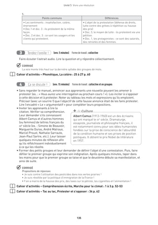 Unité 5  Vivre une révolution
135
c.
Points communs Différences
• Les sentiments : insatisfaction, colère,
énervement
• Doc.1 et doc. 3 : ils protestent de la même
façon.
• Doc. 2 et doc. 3 : ce sont les usagers et les
clients qui protestent.
• L’objet de la protestation (défense de droits,
lutte contre des grèves à répétition ou hausse
des prix)
• Doc. 3, le moyen de lutte : ils protestent via une
pétition.
• Doc. 1, les protagonistes : ce sont des salariés,
des retraités et des femmes.
Tendez l’oreille !3 (env. 5 minutes)  Formedetravail :collective
Faire écouter l’extrait audio. Lire la question et y répondre collectivement.
 CORRIGÉ
La voix monte très haut sur la dernière syllabe des groupes de mots.
Cahier d’activités – Phonétique, La colère : 25 à 27 p. 60
Ça se discute !4 (env. 15 minutes)  Formedetravail :collective et en groupes
• Sans regarder le manuel, annoncer aux apprenants une nouvelle pouvant les amener à
protester (ex. : « Vous aurez une interrogation au prochain cours ! »). Les inciter à s’opposer
à cette décision et à protester. Noter au tableau les mots et expressions qu’ils emploient.
Préciser (avec un sourire !) que l’objectif de cette fausse annonce était de les faire protester.
Lire l’encadré « Le + argumentatif » pour compléter leurs propositions.
• Inviter les apprenants à lire la
citation. Vérifier sa compréhension.
Leur demander s’ils connaissent
Albert Camus et d’autres hommes
(ou femmes) de lettres français du
xxe
siècle (ex. : Simone de Beauvoir,
Marguerite Duras, André Malraux,
Marcel Proust, Nathalie Sarraute,
Jean-Paul Sartre, etc.). Leur laisser
quelques minutes de réflexion afin
qu’ils réfléchissent individuellement
à ce qui les révolte.
• Former des petits groupes et leur demander de définir l’objet d’une contestation. Puis, faire
défiler le premier groupe qui exprime son indignation. Après quelques minutes, taper dans
les mains pour que le premier groupe se taise et que le deuxième débute sa manifestation, et
ainsi de suite.
 CORRIGÉ
Propositions de réponses
• Je suis contre l’utilisation des pesticides dans nos vertes prairies !
• Je suis révoltée par la politique d’immigration de la France !
• Y en a marre de la hausse des prix, des taxes sur le pétrole, les cigarettes et l’alimentation !
Cahier d’activités – Compréhension écrite, Marche pour le climat : 1 à 3 p. 52-53
Cahier d’activités – Tac au tac, Protester et s’opposer : 34 p. 62
Albert Camus (1913-1960) est un des écrivains
qui ont marqué le xxe
siècle. Dramaturge,
essayiste, journaliste et philosophe français, il
est notamment connu pour ses idées humanistes
fondées sur la prise de conscience de l’absurdité
de la condition humaine et ses prises de position
politiques. Il obtient le prix Nobel de littérature
en 1957.
+ de Culture
 