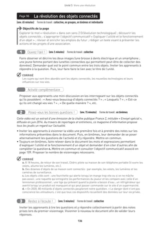 136
Unité 5  Vivre une révolution
(env. 65 minutes)  Formedetravail :collective, en groupes, en binômes et individuelle
La révolution des objets connectésPage 96
Objectifs de la page
Explorer le mot « révolution » dans son sens 2 ((r)évolution technologique) ; découvrir les
objets connectés ; s’approprier l’objectif communicatif « Expliquer l’utilité et le fonctionnement
d’un objet » ; réviser et enrichir les emplois du futur ; rédiger un texte visant à présenter les
actions et les projets d’une association.
Ouvrez l’œil !1 	 (env.5 minutes)  Formedetravail :collective
Faire observer et décrire les deux images (une brosse à dents électrique et un smartphone ;
une jeune femme portant des lunettes connectées qui permettent peut-être de collecter des
données). Demander quel est le point commun entre les trois objets. Inviter les apprenants à
répondre à la question. Puis, leur faire faire le lien avec le titre de l’unité.
 CORRIGÉ
Les sujets qui vont être abordés sont les objets connectés, les nouvelles technologies et leurs
influences sur nos vies.
Activité complémentaire
Proposer aux apprenants une mini-discussion en les interrogeant sur les objets connectés
qu’ils possèdent : « Avez-vous beaucoup d’objets connectés ? » ; « Lesquels ? » ; « Est-ce
qu’ils ont changé vos vies ? » ; « De quelle manière ? », etc. 
Posez-vous les bonnes questions !2 (env.15 minutes)  Formedetravail :en binômes
Cette vidéo est un extrait d’une émission de la chaîne publique France 2, intitulée « Envoyé spécial »,
diffusée en juin 2014. Au travers de reportages et entretiens, ce magazine d’information propose
tous les jeudis un regard sur l’actualité. 
• Inviter les apprenants à visionner la vidéo une première fois et à prendre des notes sur les
informations présentées dans le document. Puis, en binômes, leur demander de se poser
alternativement les questions de l’activité et d’y répondre. Mettre en commun.
• Toujours en binômes, faire relever dans le document les mots et expressions permettant
d’expliquer l’utilité et le fonctionnement d’un objet et demander d’en citer d’autres afin de
compléter la question c. Mettre en commun et consulter l’objectif communicatif associé en
page 109. Proposer le nombre de visionnages nécessaire.
 CORRIGÉ
a. À 18 heures, de retour de son travail, Cédric pilote sa maison de son téléphone portable (il ouvre les
volets, allume les lumières, etc.).
b. Des dizaines d’objets de sa maison sont connectés : par exemple, les volets, les lumières et les
caméras de surveillance.
c. Les objets cités sont : une fourchette qui alerte lorsqu’on mange trop vite ou si on ne mâche
pas assez ; une raquette qui enregistre les performances du joueur et les compare avec celle d’un
tennisman professionnel ; une tige qui prévient quand la plante a besoin d’eau ; un réfrigérateur qui
avertit lorsqu’un produit est manquant et qui peut passer commande sur le site d’un supermarché.
d. « En 2020, 80 milliards d’objets connectés peupleront notre quotidien. » Le danger dont n’ont pas
conscience les utilisateurs, c’est que tous ces dispositifs recueillent des données sur leur vie privée.
Restez à l’écoute !3 (env. 5 minutes)  Formedetravail :collective
Inviter les apprenants à lire les questions et y répondre collectivement à partir des notes
prises lors du premier visionnage. Visionner à nouveau le document afin de valider leurs
réponses.
 