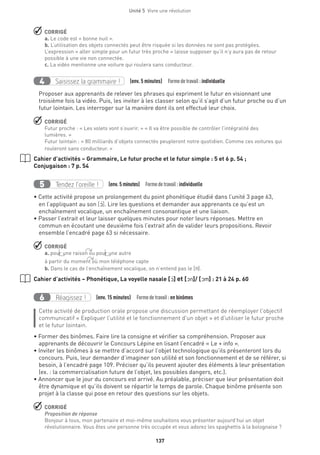 Unité 5  Vivre une révolution
137
 CORRIGÉ
a. Le code est « bonne nuit ».
b. L’utilisation des objets connectés peut être risquée si les données ne sont pas protégées.
L’expression « aller simple pour un futur très proche » laisse supposer qu’il n’y aura pas de retour
possible à une vie non connectée.
c. La vidéo mentionne une voiture qui roulera sans conducteur.
Saisissez la grammaire !4 (env. 5 minutes)  Formedetravail :individuelle
Proposer aux apprenants de relever les phrases qui expriment le futur en visionnant une
troisième fois la vidéo. Puis, les inviter à les classer selon qu’il s’agit d’un futur proche ou d’un
futur lointain. Les interroger sur la manière dont ils ont effectué leur choix.
 CORRIGÉ
Futur proche : « Les volets vont s’ouvrir. » « Il va être possible de contrôler l’intégralité des
lumières. »
Futur lointain : « 80 milliards d’objets connectés peupleront notre quotidien. Comme ces voitures qui
rouleront sans conducteur. »
Cahier d’activités – Grammaire, Le futur proche et le futur simple : 5 et 6 p. 54 ;
Conjugaison : 7 p. 54
Tendez l’oreille !5 (env. 5 minutes)  Formedetravail :individuelle
• Cette activité propose un prolongement du point phonétique étudié dans l’unité 3 page 63,
en l’appliquant au son [O‚]. Lire les questions et demander aux apprenants ce qu’est un
enchaînement vocalique, un enchaînement consonantique et une liaison.
• Passer l’extrait et leur laisser quelques minutes pour noter leurs réponses. Mettre en
commun en écoutant une deuxième fois l’extrait afin de valider leurs propositions. Revoir
ensemble l’encadré page 63 si nécessaire.
 CORRIGÉ
a. pour une raison ou pour une autre
à partir du moment où mon téléphone capte
b. Dans le cas de l’enchaînement vocalique, on n’entend pas le [n].
Cahier d’activités – Phonétique, La voyelle nasale [O‚] et [On]/ [Om] : 21 à 24 p. 60
Réagissez !6 (env. 15 minutes)  Formedetravail :en binômes
Cette activité de production orale propose une discussion permettant de réemployer l’objectif
communicatif « Expliquer l’utilité et le fonctionnement d’un objet » et d’utiliser le futur proche
et le futur lointain.
• Former des binômes. Faire lire la consigne et vérifier sa compréhension. Proposer aux
apprenants de découvrir le Concours Lépine en lisant l’encadré « Le + info ».
• Inviter les binômes à se mettre d’accord sur l’objet technologique qu’ils présenteront lors du
concours. Puis, leur demander d’imaginer son utilité et son fonctionnement et de se référer, si
besoin, à l’encadré page 109. Préciser qu’ils peuvent ajouter des éléments à leur présentation
(ex. : la commercialisation future de l’objet, les possibles dangers, etc.).
• Annoncer que le jour du concours est arrivé. Au préalable, préciser que leur présentation doit
être dynamique et qu’ils doivent se répartir le temps de parole. Chaque binôme présente son
projet à la classe qui pose en retour des questions sur les objets.
 CORRIGÉ
Proposition de réponse
Bonjour à tous, mon partenaire et moi-même souhaitons vous présenter aujourd’hui un objet
révolutionnaire. Vous êtes une personne très occupée et vous adorez les spaghettis à la bolognaise ?
 
