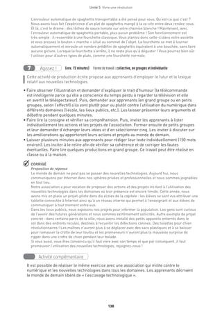 138
Unité 5  Vivre une révolution
L’enrouleur automatique de spaghettis transportable a été pensé pour vous. Qu’est-ce que c’est ?
Nous avons tous fait l’expérience d’un plat de spaghettis mangé à la va-vite entre deux rendez-vous.
Et là, c’est le drame : des tâches de sauce tomate sur votre chemise blanche ! Maintenant, avec
l’enrouleur automatique de spaghettis portable, plus aucun problème ! Son fonctionnement est
très simple : il ressemble à une fourchette classique. Vous plantez donc celle-ci dans votre assiette
et vous pressez le bouton « marche » situé au sommet de l’objet. La fourchette se met à tourner
automatiquement et enroule un nombre prédéfini de spaghettis équivalent à une bouchée, sans faire
aucune giclure. Lorsque la fourchette s’arrête, il ne reste plus qu’à déguster ! Vous pourrez bien sûr
l’utiliser pour d’autres types de plats, comme une fourchette normale.
Agissez !7 (env. 15 minutes)  Formedetravail :collective, en groupes et individuelle
Cette activité de production écrite propose aux apprenants d’employer le futur et le lexique
relatif aux nouvelles technologies.
• Faire observer l’illustration et demander d’expliquer le trait d’humour (la télécommande
est intelligente parce qu’elle a conscience du temps perdu à regarder la télévision et elle
en avertit le téléspectateur). Puis, demander aux apprenants (en grand groupe ou en petits
groupes, selon l’effectif) s’ils sont plutôt pour ou plutôt contre l’utilisation du numérique dans
différents domaines (l’école, les lieux publics, etc.). Les laisser présenter leurs arguments et
débattre pendant quelques minutes.
• Faire lire la consigne et vérifier sa compréhension. Puis, inviter les apprenants à lister
individuellement les actions et les projets de l’association. Former ensuite de petits groupes
et leur demander d’échanger leurs idées et d’en sélectionner cinq. Les inviter à discuter sur
les améliorations qu’apporteront leurs actions et projets au monde de demain.
• Laisser plusieurs minutes aux apprenants pour rédiger leur texte individuellement (150 mots
environ). Les inciter à le relire afin de vérifier sa cohérence et de corriger les fautes
éventuelles. Faire lire quelques productions en grand groupe. Ce travail peut être réalisé en
classe ou à la maison.
 CORRIGÉ
Proposition de réponse
Le monde de demain ne peut pas se passer des nouvelles technologies. Aujourd’hui, nous
communiquons par Internet dans nos sphères privées et professionnelles et nous sommes joignables
en tout lieu.
Notre association a pour vocation de proposer des actions et des projets incitant à l’utilisation des
nouvelles technologies dans les domaines où leur présence est encore timide. Cette année, nous
avons mis en place un projet-pilote dans dix écoles de la capitale : les élèves se sont vus attribuer une
tablette connectée à Internet ainsi qu’à un réseau interne qui permet à l’enseignant et aux élèves de
communiquer à tout moment entre eux.
Dans les lieux publics, nous exposons nos projets pour informer la population. Les gens sont curieux
de l’avenir des futures générations et nous sommes extrêmement sollicités. Autre exemple de projet
concret : dans certains parcs de la ville, nous avons installé des petits appareils enterrés dans le
sol dans des endroits reculés, destinés à recueillir les défections canines. Des toilettes pour chien
révolutionnaires ! Les maîtres n’auront plus à se déplacer avec des sacs plastiques et à se baisser
pour ramasser la crotte de leur toutou et les promeneurs n’auront plus la mauvaise surprise de
ripper dans une crotte de chien pendant leur balade.
Si vous aussi, vous êtes convaincu qu’il faut vivre avec son temps et que par conséquent, il faut
promouvoir l’utilisation des nouvelles technologies, rejoignez-nous !
Activité complémentaire
Il est possible de réaliser le même exercice avec une association qui milite contre le
numérique et les nouvelles technologies dans tous les domaines. Les apprenants décrivent
le monde de demain libéré de « l’esclavage technologique ».
 