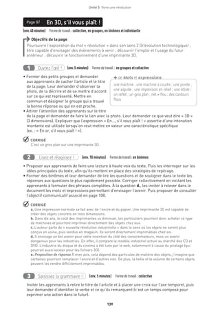 Unité 5  Vivre une révolution
139
(env.40minutes)  Formedetravail :collective, en groupes, en binômes et individuelle
En 3D, s’il vous plaît !Page 97
Objectifs de la page
Poursuivre l’exploration du mot « révolution » dans son sens 2 ((r)évolution technologique) ;
être capable d’envisager des événements à venir ; découvrir l’emploi et l’usage du futur
antérieur ; découvrir le fonctionnement d’une imprimante 3D.
Ouvrez l’œil !1 	 (env.5 minutes)  Formedetravail : en groupes et collective
• Former des petits groupes et demander
aux apprenants de cacher l’article et le titre
de la page. Leur demander d’observer la
photo, de la décrire et de se mettre d’accord
sur ce qui est représenté. Mettre en
commun et désigner le groupe qui a trouvé
la bonne réponse ou qui en est proche.
• Attirer l’attention des apprenants sur le titre
de la page et demander de faire le lien avec la photo. Leur demander ce que veut dire « 3D »
(3 dimensions). Expliquer que l’expression « En…, s’il vous plaît ! » assortie d’une intonation
montante est utilisée lorsqu’on veut mettre en valeur une caractéristique spécifique
(ex. : « En or, s’il vous plaît ! »).
 CORRIGÉ
C’est un gros plan sur une imprimante 3D.
Lisez et réagissez !2 (env. 10 minutes)  Formedetravail :en binômes
• Proposer aux apprenants de faire une lecture à haute voix du texte. Puis les interroger sur les
idées principales du texte, afin qu’ils mettent en place des stratégies de repérage.
• Former des binômes et leur demander de lire les questions et de souligner dans le texte les
réponses aux questions le plus rapidement possible. Corriger collectivement en incitant les
apprenants à formuler des phrases complètes. À la question d., les inviter à relever dans le
document les mots et expressions permettant d’envisager l’avenir. Puis proposer de consulter
l’objectif communicatif associé en page 108.
 CORRIGÉ
a. Une impression normale se fait avec de l’encre et du papier. Une imprimante 3D est capable de
créer des objets concrets en trois dimensions.
b. Dans dix ans, le coût des imprimantes va diminuer, les particuliers pourront donc acheter ce type
de machines et pourront imprimer directement des objets chez eux.
c. L’auteur parle de « nouvelle révolution industrielle » dans le sens où les objets ne seront plus
conçus en usine, puis vendus en magasin. Ils seront directement imprimables chez soi.
d. Il envisage un bel avenir pour cette invention du côté des consommateurs, mais un avenir
dangereux pour les industries. En effet, il compare le modèle industriel actuel au marché des CD et
DVD. L’industrie du disque et du cinéma a été tuée par le web, notamment à cause du piratage (qui
pourrait aussi exister pour les fichiers 3D).
e. Proposition de réponse À mon avis, cela dépend des particules de matière des objets, j’imagine que
certaines pourront remplacer l’encre et d’autres non. De plus, la taille et le volume de certains objets
peuvent les rendre difficilement imprimables.
Saisissez la grammaire !3 (env. 5 minutes)  Formedetravail :collective
Inviter les apprenants à relire le titre de l’article et à placer une croix sur l’axe temporel, puis
leur demander d’identifier le verbe et ce qu’ils remarquent (c’est un temps composé pour
exprimer une action dans le futur).
une machine ; une machine à coudre ; une pointe ;
une aiguille ; une impression en relief ; une étoile ;
un reflet ; un gros plan ; net ≠ flou ; des contours
flous
+de Mots et expressions
 
