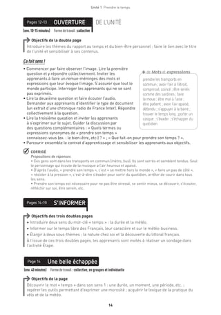 14
Unité 1  Prendre le temps
14
(env.10-15minutes) Formedetravail :collective
OUVERTUREPages 12-13 DE L’UNITÉ
Objectifs de la double page
Introduire les thèmes du rapport au temps et du bien-être personnel ; faire le lien avec le titre
de l’unité et sensibiliser à ses contenus.
Ça fait sens !
• Commencer par faire observer l’image. Lire la première
question et y répondre collectivement. Inviter les
apprenants à faire un remue-méninges des mots et
expressions que leur évoque l’image. S’assurer que tout le
monde participe. Interroger les apprenants qui ne se sont
pas exprimés.
• Lire la deuxième question et faire écouter l’audio.
Demander aux apprenants d’identifier le type de document
(un extrait d’une chronique radio de France Inter). Répondre
collectivement à la question.
• Lire la troisième question et inviter les apprenants
à s’exprimer sur le sujet. Guider la discussion par
des questions complémentaires : « Quels termes ou
expressions synonymes de « prendre son temps »
connaissez-vous (ex. : le bien-être, etc.) ? » ; « Que fait-on pour prendre son temps ? ».
• Parcourir ensemble le contrat d’apprentissage et sensibiliser les apprenants aux objectifs.
 CORRIGÉ
Propositions de réponses
• Ces gens sont dans les transports en commun (métro, bus). Ils sont serrés et semblent tendus. Seul
le personnage qui écoute de la musique a l’air heureux et apaisé.
• D’après l’audio, « prendre son temps », c’est « se mettre hors le monde », « faire un pas de côté »,
« résister à la pression », c’est-à-dire s’évader pour sortir du quotidien, arrêter de courir dans tous
les sens.
• Prendre son temps est nécessaire pour ne pas être stressé, se sentir mieux, se découvrir, s’écouter,
réfléchir sur soi, être serein, etc.
S’INFORMERPages 14-19
Objectifs des trois doubles pages
• Introduire deux sens du mot-clé « temps » : la durée et la météo.
• Informer sur le temps libre des Français, leur caractère et sur le météo-business.
• Élargir à deux sous-thèmes : la nature chez soi et la découverte du littoral français.
À l’issue de ces trois doubles pages, les apprenants sont invités à réaliser un sondage dans
l’activité Étape.
(env.40minutes)  Formedetravail :collective, en groupes et individuelle
Une belle échappéePage 14
Objectifs de la page
Découvrir le mot « temps » dans son sens 1 : une durée, un moment, une période, etc. ;
repérer les outils permettant d’exprimer une morosité ; acquérir le lexique de la pratique du
vélo et de la météo.
prendre les transports en
commun ; avoir l’air à l’étroit,
compressé, coincé ; être serrés
comme des sardines ; faire
la moue ; être mal à l’aise ;
être patient ; avoir l’air apaisé,
détendu ; s’appuyer à la barre ;
trouver le temps long ; porter un
casque ; s’évader ; s’échapper du
quotidien
+de Mots et expressions
 