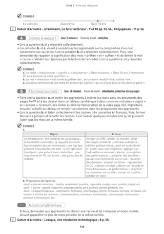 140
Unité 5  Vivre une révolution
 CORRIGÉ
	 X
Il y a dix ans	 Aujourd’hui 	 Dans 10 ans
Cahier d’activités – Grammaire, Le futur antérieur : 9 et 10 pp. 55-56 ; Conjugaison : 11 p. 56
Explorez le lexique !4 (env. 5 minutes)  Formedetravail :collective
• Lire la question a. et y répondre collectivement.
• Les activités b. et c. visent à sensibiliser les apprenants sur la composition d’un mot,
notamment sur sa racine. Lire la question b. et y répondre collectivement. Puis, leur
demander de rappeler la signification des mots « préfixe » et « suffixe » et de définir le mot
« racine ». Valider les réponses par la lecture de l’encadré. Lire la question c. et y répondre
collectivement.
 CORRIGÉ
a. Le verbe « révolutionner » signifie ici « bouleverser ». Reformulation : « Dans 10 ans, l’impression
3D aura bouleversé notre quotidien. »
b. Le mot « révolution » est formé du préfixe r(e)-, de la racine -évol(u)- et du suffixe -tion.
c. La racine commune de ces mots est présent qui signifie « qui se trouve dans le lieu dont on parle ».
À la chasse aux mots !5 (env.15 minutes)  Formedetravail : individuelle, collective et en groupes
• Faire lire la question a. et inviter les apprenants à relever les mots dans les documents des
pages 96-97 et à les classer dans un tableau synthétique à deux colonnes intitulées « objets »
et « actions ». Si besoin, les inviter à relire la transcription de la vidéo page 222. Reproduire
ensuite l’activité au tableau et remplir les colonnes avec les propositions des apprenants.
• Lire la question b. et lister collectivement les racines très courantes en français. Puis, former
des petits groupes et répartir les racines. Leur laisser quelques minutes afin qu’ils puissent
lister tous les mots de la même famille.
 CORRIGÉ
a.
Objets Actions
un smartphone ; des caméras de surveillance ;
la fourchette connectée ; la raquette de tennis
(qui enregistre des performances) ; une tige (qui
prévient si les plantes ont soif) ; le réfrigérateur
intelligent ; une voiture sans conducteur ; une
imprimante en 3D ; un fichier ; des particules de
matière 
envoyer un SMS ; piloter sa maison ; relier
des objets à Internet ; contrôler à distance ;
vérifier quelque chose ; avoir un accès direct
à ; capter avec son téléphone ; appuyer sur ;
(se) mettre en sommeil ; alerter ; enregistrer
des performances ; comparer des données ;
passer une commande sur un site ; recueillir
des données ; envoyer un fichier ; représenter
en 3D ; réaliser un objet ; obtenir un résultat en
trois dimensions ; se perfectionner ; imprimer ;
se connecter sur un site ; trouver un modèle ;
acheter en ligne
b. Propositions de réponses
-rend- = donner en retour : rendre, rendement, prendre, reprendre, rendez-vous, rendre compte, etc.
-port- = porter : apport, rapporter, emporter, porte, port, portrait, portée, portable, etc.
-form- = l’aspect extérieur : information, formation, informatique, forme, formateur, formule, formalité, etc.
-comm- = mettre en commun : communication, commerce, commission, communiqué, communion,
commun, communauté, etc.
Activité complémentaire
À deux, demander aux apprenants de choisir une racine et de composer un texte insolite
faisant apparaître le plus de mots possible de la même famille.
Cahier d’activités – Lexique, Une révolution technologique : 8 p. 55
 