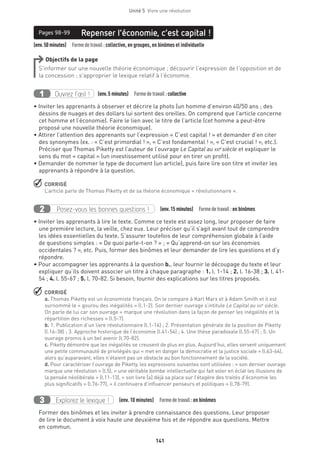 Unité 5  Vivre une révolution
141
(env.50minutes)  Formedetravail :collective, en groupes, en binômes et individuelle
Repenser l’économie, c’est capital !Pages 98-99
Objectifs de la page
S’informer sur une nouvelle théorie économique ; découvrir l’expression de l’opposition et de
la concession ; s’approprier le lexique relatif à l’économie.
Ouvrez l’œil !1 	 (env.5 minutes)  Formedetravail :collective
• Inviter les apprenants à observer et décrire la photo (un homme d’environ 40/50 ans ; des
dessins de nuages et des dollars lui sortent des oreilles. On comprend que l’article concerne
cet homme et l’économie). Faire le lien avec le titre de l’article (cet homme a peut-être
proposé une nouvelle théorie économique).
• Attirer l’attention des apprenants sur l’expression « C’est capital ! » et demander d’en citer
des synonymes (ex. : « C’est primordial ! », « C’est fondamental ! », « C’est crucial ! », etc.).
Préciser que Thomas Piketty est l’auteur de l’ouvrage Le Capital au xxie
siècle et expliquer le
sens du mot « capital » (un investissement utilisé pour en tirer un profit).
• Demander de nommer le type de document (un article), puis faire lire son titre et inviter les
apprenants à répondre à la question.
 CORRIGÉ
L’article parle de Thomas Piketty et de sa théorie économique « révolutionnaire ».
Posez-vous les bonnes questions !2 (env.15 minutes)  Formedetravail :en binômes
• Inviter les apprenants à lire le texte. Comme ce texte est assez long, leur proposer de faire
une première lecture, la veille, chez eux. Leur préciser qu’il s’agit avant tout de comprendre
les idées essentielles du texte. S’assurer toutefois de leur compréhension globale à l’aide
de questions simples : « De quoi parle-t-on ? » ; « Qu’apprend-on sur les économies
occidentales ? », etc. Puis, former des binômes et leur demander de lire les questions et d’y
répondre.
• Pour accompagner les apprenants à la question b., leur fournir le découpage du texte et leur
expliquer qu’ils doivent associer un titre à chaque paragraphe : 1. l. 1-14 ; 2. l. 16-38 ; 3. l. 41-
54 ; 4. l. 55-67 ; 5. l. 70-82. Si besoin, fournir des explications sur les titres proposés.
 CORRIGÉ
a. Thomas Piketty est un économiste français. On le compare à Karl Marx et à Adam Smith et il est
surnommé le « gourou des inégalités » (l.1-2). Son dernier ouvrage s’intitule Le Capital au xxie
siècle.
On parle de lui car son ouvrage « marque une révolution dans la façon de penser les inégalités et la
répartition des richesses » (l.5-7).
b. 1. Publication d’un livre révolutionnaire (l.1-14) ; 2. Présentation générale de la position de Piketty
(l.16-38) ; 3. Approche historique de l’économie (l.41-54) ; 4. Une thèse paradoxale (l.55-67) ; 5. Un
ouvrage promis à un bel avenir (l.70-82).
c. Piketty démontre que les inégalités se creusent de plus en plus. Aujourd’hui, elles servent uniquement
une petite communauté de privilégiés qui « met en danger la démocratie et la justice sociale » (l.63-64),
alors qu’auparavant, elles n’étaient pas un obstacle au bon fonctionnement de la société.
d. Pour caractériser l’ouvrage de Piketty, les expressions suivantes sont utilisées : « son dernier ouvrage
marque une révolution » (l.5), « une véritable bombe intellectuelle qui fait voler en éclat les illusions de
la pensée néolibérale » (l.11-13), « son livre [a] déjà sa place sur l’étagère des traités d’économie les
plus significatifs » (l.76-77), « il continuera d’influencer penseurs et politiques » (l.78-79).
Explorez le lexique !3 (env. 10 minutes)  Formedetravail :en binômes
Former des binômes et les inviter à prendre connaissance des questions. Leur proposer
de lire le document à voix haute une deuxième fois et de répondre aux questions. Mettre
en commun.
 