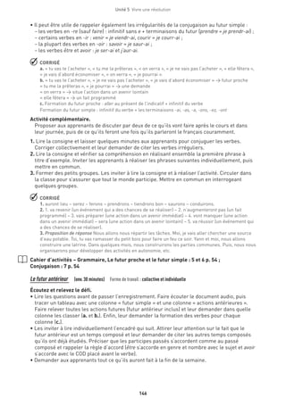 146
Unité 5  Vivre une révolution
• Il peut être utile de rappeler également les irrégularités de la conjugaison au futur simple :
– les verbes en -re (sauf faire) : infinitif sans e + terminaisons du futur (prendre = je prendr-ai) ;
– certains verbes en -ir : venir = je viendr-ai, courir = je courr-ai ;
– la plupart des verbes en -oir : savoir = je saur-ai ;
– les verbes être et avoir : je ser-ai et j’aur-ai.
 CORRIGÉ
a. « tu vas te l’acheter », « tu me la prêteras », « on verra », « je ne vais pas l’acheter », « elle fêtera »,
« je vais d’abord économiser », « on verra », « je pourrai ».
b. « tu vas te l’acheter », « je ne vais pas l’acheter », « je vais d’abord économiser » → futur proche
« tu me la prêteras », « je pourrai » → une demande
« on verra » → situe l’action dans un avenir lointain
« elle fêtera » → un fait programmé
c. Formation du futur proche : aller au présent de l’indicatif + infinitif du verbe
Formation du futur simple : infinitif du verbe + les terminaisons -ai, -as, -a, -ons, -ez, -ont
Activité complémentaire.
Proposer aux apprenants de discuter par deux de ce qu’ils vont faire après le cours et dans
leur journée, puis de ce qu’ils feront une fois qu’ils parleront le français couramment.
1. Lire la consigne et laisser quelques minutes aux apprenants pour conjuguer les verbes.
Corriger collectivement et leur demander de citer les verbes irréguliers.
2. Lire la consigne et vérifier sa compréhension en réalisant ensemble la première phrase à
titre d’exemple. Inviter les apprenants à réaliser les phrases suivantes individuellement, puis
mettre en commun.
3. Former des petits groupes. Les inviter à lire la consigne et à réaliser l’activité. Circuler dans
la classe pour s’assurer que tout le monde participe. Mettre en commun en interrogeant
quelques groupes.
 CORRIGÉ
1. auront lieu – serez – ferons – prendrons – tiendrons bon – saurons – conduirons.
2. 1. va revenir (un événement qui a des chances de se réaliser) – 2. n’augmenteront pas (un fait
programmé) – 3. vais préparer (une action dans un avenir immédiat) – 4. vont manquer (une action
dans un avenir immédiat) – sera (une action dans un avenir lointain) – 5. va réussir (un événement qui
a des chances de se réaliser).
3. Proposition de réponse Nous allons nous répartir les tâches. Moi, je vais aller chercher une source
d’eau potable. Toi, tu vas ramasser du petit bois pour faire un feu ce soir. Yann et moi, nous allons
construire une latrine. Dans quelques mois, nous construirons les parties communes. Puis, nous nous
organiserons pour développer des activités en autonomie, etc.
Cahier d’activités – Grammaire, Le futur proche et le futur simple : 5 et 6 p. 54 ;
Conjugaison : 7 p. 54
Le futur antérieur  (env.30 minutes)  Forme de travail : collective et individuelle
Écoutez et relevez le défi.
• Lire les questions avant de passer l’enregistrement. Faire écouter le document audio, puis
tracer un tableau avec une colonne « futur simple » et une colonne « actions antérieures ».
Faire relever toutes les actions futures (futur antérieur inclus) et leur demander dans quelle
colonne les classer (a. et b.). Enfin, leur demander la formation des verbes pour chaque
colonne (c.).
• Les inviter à lire individuellement l’encadré qui suit. Attirer leur attention sur le fait que le
futur antérieur est un temps composé et leur demander de citer les autres temps composés
qu’ils ont déjà étudiés. Préciser que les participes passés s’accordent comme au passé
composé et rappeler la règle d’accord (être s’accorde en genre et nombre avec le sujet et avoir
s’accorde avec le COD placé avant le verbe).
• Demander aux apprenants tout ce qu’ils auront fait à la fin de la semaine.
 