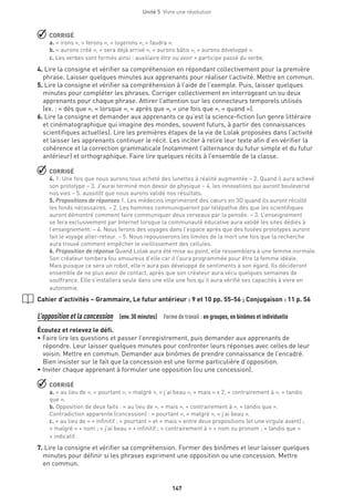 Unité 5  Vivre une révolution
147
 CORRIGÉ
a. « irons », « ferons », « logerons », « faudra ».
b. « aurons créé », « sera déjà arrivé », « aurons bâtis », « aurons développé ».
c. Les verbes sont formés ainsi : auxiliaire être ou avoir + participe passé du verbe.
4. Lire la consigne et vérifier sa compréhension en répondant collectivement pour la première
phrase. Laisser quelques minutes aux apprenants pour réaliser l’activité. Mettre en commun.
5. Lire la consigne et vérifier sa compréhension à l’aide de l’exemple. Puis, laisser quelques
minutes pour compléter les phrases. Corriger collectivement en interrogeant un ou deux
apprenants pour chaque phrase. Attirer l’attention sur les connecteurs temporels utilisés
(ex. : « dès que », « lorsque », « après que », « une fois que », « quand »).
6. Lire la consigne et demander aux apprenants ce qu’est la science-fiction (un genre littéraire
et cinématographique qui imagine des mondes, souvent futurs, à partir des connaissances
scientifiques actuelles). Lire les premières étapes de la vie de Lolak proposées dans l’activité
et laisser les apprenants continuer le récit. Les inciter à relire leur texte afin d’en vérifier la
cohérence et la correction grammaticale (notamment l’alternance du futur simple et du futur
antérieur) et orthographique. Faire lire quelques récits à l’ensemble de la classe.
 CORRIGÉ
4. 1. Une fois que nous aurons tous acheté des lunettes à réalité augmentée – 2. Quand il aura achevé
son prototype – 3. J’aurai terminé mon devoir de physique – 4. les innovations qui auront bouleversé
nos vies – 5. aussitôt que nous aurons validé nos résultats.
5. Propositions de réponses 1. Les médecins imprimeront des cœurs en 3D quand ils auront récolté
les fonds nécessaires. – 2. Les hommes communiqueront par télépathie dès que les scientifiques
auront démontré comment faire communiquer deux cerveaux par la pensée. – 3. L’enseignement
se fera exclusivement par Internet lorsque la communauté éducative aura validé les sites dédiés à
l’enseignement. – 4. Nous ferons des voyages dans l’espace après que des fusées prototypes auront
fait le voyage aller-retour. – 5. Nous repousserons les limites de la mort une fois que la recherche
aura trouvé comment empêcher le vieillissement des cellules.
6. Proposition de réponse Quand Lolak aura été mise au point, elle ressemblera à une femme normale.
Son créateur tombera fou amoureux d’elle car il l’aura programmée pour être la femme idéale.
Mais puisque ce sera un robot, elle n’aura pas développé de sentiments à son égard. Ils décideront
ensemble de ne plus avoir de contact, après que son créateur aura vécu quelques semaines de
souffrance. Elle s’installera seule dans une ville une fois qu’il aura vérifié ses capacités à vivre en
autonomie.
Cahier d’activités – Grammaire, Le futur antérieur : 9 et 10 pp. 55-56 ; Conjugaison : 11 p. 56
L’opposition et la concession (env.30 minutes)  Forme de travail : en groupes, en binômes et individuelle
Écoutez et relevez le défi.
• Faire lire les questions et passer l’enregistrement, puis demander aux apprenants de
répondre. Leur laisser quelques minutes pour confronter leurs réponses avec celles de leur
voisin. Mettre en commun. Demander aux binômes de prendre connaissance de l’encadré.
Bien insister sur le fait que la concession est une forme particulière d’opposition.
• Inviter chaque apprenant à formuler une opposition (ou une concession).
 CORRIGÉ
a. « au lieu de », « pourtant », « malgré », « j’ai beau », « mais » x 2, « contrairement à », « tandis
que ».
b. Opposition de deux faits : « au lieu de », « mais », « contrairement à », « tandis que ».
Contradiction apparente (concession) : « pourtant », « malgré », « j’ai beau ».
c. « au lieu de » + infinitif ; « pourtant » et « mais » entre deux propositions (et une virgule avant) ;
« malgré » + nom ; « j’ai beau » + infinitif ; « contrairement à » + nom ou pronom ; « tandis que »
+ indicatif.
7. Lire la consigne et vérifier sa compréhension. Former des binômes et leur laisser quelques
minutes pour définir si les phrases expriment une opposition ou une concession. Mettre
en commun.
 