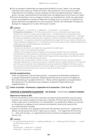 148
Unité 5  Vivre une révolution
8. Lire la consigne et demander aux apprenants de définir le mot « tweet » (un message
informatif court, posté sur Twitter et limité à 140 caractères). Écrire le premier tweet
collectivement et au tableau. Laisser quelques minutes aux apprenants pour rédiger les
autres. Corriger collectivement en les faisant venir au tableau pour écrire chacun un tweet.
9. Former des binômes, lire la consigne et vérifier sa compréhension. Inviter les apprenants
à lister au préalable les raisons du départ de l’employé, puis à y associer un argument du
patron exprimant une opposition ou une concession. Ensuite, leur demander d’imaginer le
dialogue en s’appuyant sur la liste. Faire jouer la scène.
 CORRIGÉ
7. 1. opposition – 2. concession – 3. opposition – 4. concession – 5. concession
8. Propositions de réponses 1. 67 % de votants ont dit « oui » au referendum, alors que le taux
d’abstention a atteint un niveau record. (opposition) – 2. Contrairement aux revendications des
grévistes, il n’y aura pas de revalorisation des salaires pour les employés. (opposition) – 3. En dépit
du nombre de signatures collectées pour la pétition, la réforme constitutionnelle a été approuvée.
(concession) – 4. La gauche a soutenu la manifestation des sages-femmes, par contre, la droite y est
restée indifférente. (opposition) – 5. La conférence sur le climat a été un échec malgré la présence de
nombreuses personnalités politiques. (concession)
9. Proposition de réponse
– Monsieur le directeur, j’ai le regret de vous présenter ma démission.
– Ah bon ! Puis-je vous demander pourquoi ?
– Même si je suis passionné par mon poste, je ne peux plus travailler dans ces conditions.
Contrairement à d’autres directeurs marketing, je suis mal payé par rapport au temps que je passe
à finaliser les dossiers. De plus, en dépit de mes loyaux services depuis plus d’une décennie, je ne
pense pas avoir la considération que je mérite.
– Excusez-moi, je suis surpris et confus à la fois. Je comprends les raisons que vous invoquez,
cependant démissionner n’est pas une solution. La gestion d’une si grande entreprise ne me permet
pas d’être aussi proche de mes collaborateurs que je le souhaiterais. Malgré mon silence, je sais
que vous êtes un élément essentiel de l’entreprise. Même si vous semblez avoir pris votre décision,
j’aimerais que nous discutions pour trouver un accord, qu’en dites-vous ?
– Très bien, pourquoi pas.
Activité complémentaire.
Inviter les apprenants à former deux groupes : un groupe de manifestants syndiqués et
un groupe représentant le patronat. Chaque groupe discute de ce à quoi il est opposé et
des concessions qu’il accepte de faire (ex. : « Nous sommes opposés à une augmentation
des salaires de 2 %, néanmoins nous acceptons un paiement majoré des heures
supplémentaires. »).
Cahier d’activités – Grammaire, L’opposition et la concession : 13 et 14 p. 57
L’antériorité, la simultanéité et la postériorité  (env.30 minutes)  Forme de travail : en binômes et individuelle
Observez et relevez le défi.
• Former des binômes et les inviter à prendre connaissance des questions, puis du corpus
proposé. Leur laisser quelques minutes pour répondre. Préciser que trois indicateurs de
temps n’expriment ni l’antériorité, ni la simultanéité, ni la postériorité. Mettre en commun
en remplissant un tableau à trois colonnes (simultanéité, antériorité, postériorité).
Lire collectivement l’encadré.
• Toujours en binômes, leur proposer de formuler des phrases comme suit : l’apprenant A
débute une phrase de son choix (« Après que tu es parti… ») et l’apprenant B la termine
(« … elles sont arrivées. »). L’apprenant B continue l’histoire en proposant une nouvelle
amorce, etc.
 CORRIGÉ
a. « après (la Grande Guerre) » ; « Après que (Rochas...) » ; « Tandis que (Coco Chanel)... » ; « avant
qu’(Yves Saint-Laurent...) ».
b. et c.
Simultanéité : « tandis que » + indicatif.
Antériorité : « avant que » + subjonctif.
 
