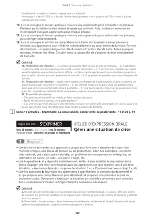 Unité 5  Vivre une révolution
149
Postériorité : « après » + nom ; « après que » + indicatif.
Remarque : « Vers (1920) », « durant l’entre-deux-guerres » et « à partir de 1954 » sont d’autres
indicateurs de temps.
10.Lire la consigne et laisser quelques minutes aux apprenants pour compléter les phrases.
Préciser qu’ils veillent à bien choisir le mode qui convient. Puis, mettre en commun en
interrogeant quelques apprenants pour chaque phrase.
11.Lire la consigne et laisser quelques minutes aux apprenants pour reformuler les phrases,
puis corriger collectivement.
12.Lire la consigne et vérifier sa compréhension à l’aide de l’exemple. Laisser plusieurs
minutes aux apprenants pour réfléchir individuellement au programme de la visite. Former
des binômes : un apprenant joue le rôle du maire et l’autre celui de l’ami. Après quelques
minutes, inverser les rôles. Circuler dans la classe afin de s’assurer du bon déroulement
de l’activité.
 CORRIGÉ
10. Propositions de réponses 1. Tu verras sa nouvelle robe le jour où elle se mariera. – 2. J’achèterai
un vêtement de marque avant que les soldes soient terminées. – 3. Il portera des cravates au travail
aussi longtemps que sa femme lui en offrira. – 4. Nos clients appréciaient nos collections jusqu’à ce
que ce petit créateur parisien envahisse le marché. – 5. Il se préparait pendant que nous chargions la
voiture.
11. Propositions de réponses 1. Après avoir ouvert une maison de haute couture à Lyon, il a connu un
grand succès avec sa première collection. – 2. Un effet de mode est apparu chez les adolescentes
alors que cette star portait cette robe à paillettes. – 3. Dès que le week-end arrive, je saute dans mon
jean. Ou : Je porte un costume toute la semaine, jusqu’à ce que le week-end arrive !
12. Proposition de réponse
– Dès que j’aurai accueilli les invités, je ferai un petit discours.
– Après ton discours, quelqu’un d’autre parlera ?
– Oui, une fois que mon discours sera terminé, le couturier parlera de ses projets en cours jusqu’à ce
qu’un taxi vienne nous chercher pour nous rendre à l’usine de dentelle.
Cahier d’activités – Grammaire, La simultanéité, l’antériorité, la postériorité : 19 et 20 p. 59
S’EXPRIMERPages 102-103 ATELIER D’EXPRESSION ORALE
Gérer une situation de crise(env. 45 minutes + C’est à vous ! env. 30 minutes) 
Forme de travail : collective, en groupes et individuelle
Réagissez !1
• Lire le titre et demander aux apprenants ce que peut être une « situation de crise » (un
moment critique, une phase de tension ou de problèmes). Citer des exemples : un conflit
international, une catastrophe naturelle, un problème de management en entreprise, un
ordinateur en panne, un oubli, une perte d’objet, etc.
• Lire la question a. et y répondre collectivement. Veiller à bien détailler la description de la
photo. Engager une mini-conversation avec les apprenants sur leur réaction lors d’une telle
situation : « Avez-vous déjà vécu ce genre de situation ? » ; « Comment avez-vous réagi ? », etc.
• Lire les questions b. (qui invite les apprenants à appréhender le contexte du document) et
c. (qui propose une compréhension plus détaillée), et proposer une première écoute du
document audio. Demander d’expliquer la situation de crise (des personnes sont coincées
dans un ascenseur). Passer l’enregistrement à nouveau si nécessaire.
 CORRIGÉ
a. On voit des personnes dans un ascenseur. L’ascenseur semble bloqué, il y a peut-être une panne
de courant. Ce genre de situation ne m’inquiète pas, comme je suis assez calme et patiente, j’attends
que « ça passe ».
b. On entend trois personnes : deux hommes et une femme. La femme et le vieil homme sont assez
calmes et pragmatiques. Le jeune homme panique et s’énerve.
 