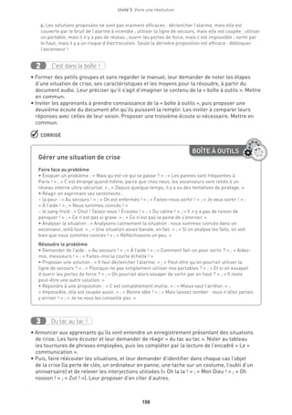 150
Unité 5  Vivre une révolution
c. Les solutions proposées ne sont pas vraiment efficaces : déclencher l’alarme, mais elle est
couverte par le bruit de l’alarme à incendie ; utiliser la ligne de secours, mais elle est coupée ; utiliser
un portable, mais il n’y a pas de réseau ; ouvrir les portes de force, mais c’est impossible ; sortir par
le haut, mais il y a un risque d’électrocution. Seule la dernière proposition est efficace : débloquer
l’ascenseur !
C’est dans la boîte !2
• Former des petits groupes et sans regarder le manuel, leur demander de noter les étapes
d’une situation de crise, ses caractéristiques et les moyens pour la résoudre, à partir du
document audio. Leur préciser qu’il s’agit d’imaginer le contenu de la « boîte à outils ». Mettre
en commun.
• Inviter les apprenants à prendre connaissance de la « boîte à outils », puis proposer une
deuxième écoute du document afin qu’ils puissent la remplir. Les inviter à comparer leurs
réponses avec celles de leur voisin. Proposer une troisième écoute si nécessaire. Mettre en
commun.
 CORRIGÉ
Du tac au tac !3
• Annoncer aux apprenants qu’ils vont entendre un enregistrement présentant des situations
de crise. Les faire écouter et leur demander de réagir « du tac au tac ». Noter au tableau
les tournures de phrases employées, puis les compléter par la lecture de l’encadré « Le +
communication ».
• Puis, faire réécouter les situations, et leur demander d’identifier dans chaque cas l’objet
de la crise (la perte de clés, un ordinateur en panne, une tache sur un costume, l’oubli d’un
anniversaire) et de relever les interjections utilisées (« Oh la la ! » ; « Mon Dieu ! » ; « Oh
noooon ! » ; « Zut ! »). Leur proposer d’en citer d’autres.
BOÎTE À OUTILS
Gérer une situation de crise
	
Faire face au problème
• Évoquer un problème : « Mais qu’est-ce qui se passe ? » ; « Les pannes sont fréquentes à
Paris ! » ; « C’est étrange quand même, parce que chez nous, les ascenseurs sont reliés à un
réseau interne ultra-sécurisé. » ; « Depuis quelque temps, il y a eu des tentatives de piratage. »
• Réagir en exprimant ses sentiments :
– la peur : « Au secours ! » ; « On est enfermés ! » ; « Faites-nous sortir ! » ; « Je veux sortir ! » ;
« À l’aide ! » ; « Nous sommes coincés ! »
– le sang-froid : « Chut ! Taisez-vous ! Écoutez ! » ; « Du calme ! » ; « Il n’y a pas de raison de
paniquer ! » ; « Ce n’est pas si grave. » ; « Ce n’est pas la peine de s’énerver. »
• Analyser la situation : « Analysons calmement la situation : nous sommes coincés dans un
ascenseur, voilà tout. » ; « Une situation assez banale, en fait. » ; « Si on analyse les faits, on voit
bien que nous sommes coincés ! » ; « Réfléchissons un peu. »
Résoudre le problème
• Demander de l’aide : « Au secours ! » ; « À l’aide ! » ; « Comment fait-on pour sortir ? » ; « Aidez-
moi, messieurs ! » ; « Faites-moi la courte échelle ! »
• Proposer une solution : « Il faut déclencher l’alarme. » ; « Peut-être qu’on pourrait utiliser la
ligne de secours ? » ; « Pourquoi ne pas simplement utiliser nos portables ? » ; « Et si on essayait
d’ouvrir les portes de force ? » ; « On pourrait alors essayer de sortir par en haut ? » ; « Il reste
peut-être une autre solution. »
• Répondre à une proposition : « C’est complètement inutile. » ; « Mieux vaut l’arrêter. » ;
« Impossible, elle est coupée aussi. » ; « Bonne idée ! » ; « Mais laissez tomber : vous n’allez jamais
y arriver ! » ; « Je ne vous les conseille pas. »
 