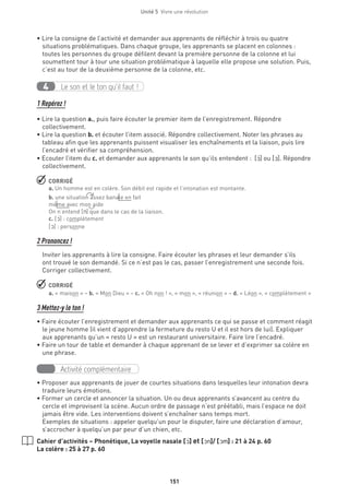 Unité 5  Vivre une révolution
151
• Lire la consigne de l’activité et demander aux apprenants de réfléchir à trois ou quatre
situations problématiques. Dans chaque groupe, les apprenants se placent en colonnes :
toutes les personnes du groupe défilent devant la première personne de la colonne et lui
soumettent tour à tour une situation problématique à laquelle elle propose une solution. Puis,
c’est au tour de la deuxième personne de la colonne, etc.
Le son et le ton qu’il faut !4
1 Repérez !
• Lire la question a., puis faire écouter le premier item de l’enregistrement. Répondre
collectivement.
• Lire la question b. et écouter l’item associé. Répondre collectivement. Noter les phrases au
tableau afin que les apprenants puissent visualiser les enchaînements et la liaison, puis lire
l’encadré et vérifier sa compréhension.
• Ecouter l’item du c. et demander aux apprenants le son qu’ils entendent : [O‚] ou [O]. Répondre
collectivement.
 CORRIGÉ
a. Un homme est en colère. Son débit est rapide et l’intonation est montante.
b. une situation assez banale en fait
même avec mon aide
On n’entend [n] que dans le cas de la liaison.
c. [O‚] : complètement
[O] : personne
2 Prononcez !
Inviter les apprenants à lire la consigne. Faire écouter les phrases et leur demander s’ils
ont trouvé le son demandé. Si ce n’est pas le cas, passer l’enregistrement une seconde fois.
Corriger collectivement.
 CORRIGÉ
a. « maison » – b. « Mon Dieu » – c. « Oh non ! », « mon », « réunion » – d. « Léon », « complètement »
3 Mettez-y le ton !
• Faire écouter l’enregistrement et demander aux apprenants ce qui se passe et comment réagit
le jeune homme (il vient d’apprendre la fermeture du resto U et il est hors de lui). Expliquer
aux apprenants qu’un « resto U » est un restaurant universitaire. Faire lire l’encadré.
• Faire un tour de table et demander à chaque apprenant de se lever et d’exprimer sa colère en
une phrase.
Activité complémentaire
• Proposer aux apprenants de jouer de courtes situations dans lesquelles leur intonation devra
traduire leurs émotions.
• Former un cercle et annoncer la situation. Un ou deux apprenants s’avancent au centre du
cercle et improvisent la scène. Aucun ordre de passage n’est préétabli, mais l’espace ne doit
jamais être vide. Les interventions doivent s’enchaîner sans temps mort.
Exemples de situations : appeler quelqu’un pour le disputer, faire une déclaration d’amour,
s’accrocher à quelqu’un par peur d’un chien, etc.
Cahier d’activités – Phonétique, La voyelle nasale [O‚] et [On]/ [Om] : 21 à 24 p. 60
La colère : 25 à 27 p. 60
 