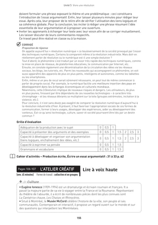 Unité 5  Vivre une révolution
155
doivent formuler une phrase exposant le thème et une problématique : ceci constituera
l’introduction de l’essai argumentatif. Enfin, leur laisser plusieurs minutes pour rédiger leur
essai. Après cela, leur proposer de le relire afin de vérifier l’utilisation des liens logiques et
sa cohérence globale. Pour la conclusion, les inciter à rédiger une phrase résumant l’idée
essentielle de leur argumentation et à proposer une ouverture.
• Inviter les apprenants à échanger leur texte avec leur voisin afin de se corriger mutuellement.
Les laisser discuter de leurs commentaires respectifs.
Ce travail peut être réalisé en classe ou à la maison.
 CORRIGÉ
Proposition de réponse
On appelle aujourd’hui « révolution numérique » ce bouleversement de la société provoqué par l’essor
des techniques numériques. Certains la comparent même à la révolution industrielle. Mais doit-on
réellement parler de révolution ou le numérique est-il une simple évolution ?
Tout d’abord, le phénomène s’est traduit par un essor très rapide des techniques numériques, comme
la mise en place de réseaux, de plateformes éducatives, la communication par Internet, etc.
Ensuite, on constate également une décentralisation de la circulation des idées via les réseaux
sociaux, les blogs, les tutoriels, etc. Parmi les nouveautés qui accompagnent ce phénomène, on voit
aussi apparaître des appareils de plus en plus petits, intelligents et autonomes, comme les tablettes
ou les smartphones.
Enfin, même si un peu de recul serait sûrement nécessaire, on peut tout de même commencer à
parler de progrès social. Par exemple, le numérique facilite une meilleure insertion des pays en
développement dans les échanges économiques et culturels mondiaux.
Néanmoins, cette (r)évolution implique de nouveaux risques et dangers. Les utilisateurs, de plus
en plus jeunes, finissent par être dépendants de ces nouvelles technologies – à caractère très
chronophage – et les réseaux déviants se multiplient sur la toile (groupes extrémistes, incitation à la
violence, etc.).
Pour conclure, il n’est sans doute pas exagéré de comparer la révolution numérique d’aujourd’hui à
la révolution industrielle d’hier. À présent, il faut favoriser l’appropriation sociale de ces formes de
communication, former à leurs usages, développer des expériences, aider au développement des
contenus. Est-ce qu’ainsi technologie, culture, savoir et société pourraient être liés par un destin
commun ?
Grille d’évaluation
Adéquation de la production avec le sujet 0 0,5 1
Capacité à présenter des arguments et des exemples 0 0,5 1 1,5 2 2,5 3
Capacité à développer et organiser son argumentation
(liens logiques, enchaînement des idées, etc.)
0 0,5 1 1,5 2 2,5 3
Capacité à exprimer sa pensée 0 0,5 1 1,5
Grammaire et vocabulaire 0 0,5 1 1,5
Cahier d’activités – Production écrite, Écrire un essai argumentatif : 31 à 33 p. 62
L’ATELIER CRÉATIFPages 106-107 Lire à voix haute
(env. 45 minutes) Forme de travail : collective et en groupes
• Eugène Ionesco (1909-1994) est un dramaturge et écrivain roumain et français. Il a
passé la majeure partie de sa vie à voyager entre la France et la Roumanie. Représentant
du théâtre de l’absurde, il a écrit de nombreuses pièces dont les plus connues sont
La Cantatrice chauve, Les Chaises et Rhinocéros.
• Situé à Montréal, le Musée McCord célèbre l’histoire de la ville, son peuple et ses
communautés. Contemporain et interactif, il propose un regard ouvert sur le monde et sur
des questions qui interpellent les Montréalais.
+ de Culture
 