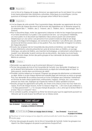 156
Unité 5  Vivre une révolution
Respiration1
Lire le titre et le chapeau de la page. Annoncer aux apprenants qu’ils vont devoir lire un texte
à voix haute présentant des révolutions culturelles, historiques ou scientifiques. Lire les
questions et échanger ensemble (ou en groupes selon l’effectif de la classe).
Inspiration2
• Lire les étapes de cette activité. Pour la première étape, demander aux apprenants de ne lire
que les titres de chaque document et de formuler des hypothèses sur le domaine auquel ils
se rattachent (doc 1. : théâtre ; doc 2. : histoire ; doc 3. : théâtre ; doc 4. : technologie ; doc 5. :
histoire).
• Pour la deuxième étape, inviter les apprenants à observer et décrire les images (une personne
lit un texte annoté face à un public / une couverture de livre : sur une gravure médiévale,
un crieur public lit un document aux habitants / deux acteurs jouent une conversation
téléphonique sur une scène / une personne lit en suivant le texte du doigt et son doigt,
équipé d’une bague technologique, est connecté à un ordinateur / une affiche avec une photo
ancienne de femmes assises dans un lieu public). Puis, leur demander d’imaginer le contenu
de chaque document.
• Ensuite, leur proposer de lire l’ensemble des documents en binômes. Les interroger sur
le type d’éléments culturels présentés (un cycle de lecture dans un théâtre, un ouvrage
historique, une pièce de théâtre, une invention technologique, un événement culturel dans un
musée). Leur demander le point commun de ces documents : des textes lus à voix haute.
• Pour la dernière étape, former des petits groupes et leur demander de discuter ensemble.
Mettre en commun.
Création3
• Demander aux apprenants ce qu’ils aimeraient découvrir et pourquoi.
• Former des groupes de trois et lire l’ensemble de l’activité. Leur demander d’expliquer ce
qu’ils doivent faire (présenter un des événements ou objets de la double page en lisant le
texte associé, comme dans une émission de radio).
• Procéder comme indiqué sur le manuel. Proposer aux groupes de sélectionner un événement
ou objet. Veiller à ce que chaque élément de la double page soit choisi par au moins un groupe.
Puis, leur demander de se mettre d’accord sur le ton à employer pour présenter l’événement
en fonction du texte retenu (publicitaire, enthousiaste, tragique, comique, etc.). Les inviter à
entourer les mots-clés. Expliquer qu’il faudra les mettre en valeur pendant la lecture.
• Ensuite, lorsque les apprenants sont prêts, les inviter à lire chacun à leur tour leur texte à la
classe. À la fin de chaque lecture, inciter la classe à réagir (ex. : « On s’est un peu endormis »,
« Tu étais passionnant ! », « Tu n’as pas marqué de pauses », etc.), ainsi que le lecteur (Était-il
à l’aise ? Qu’a-t-il ressenti ? etc.).
• Si le contexte s’y prête, enregistrer ou filmer les lectures pour que les apprenants puissent se
réécouter par la suite et pour les diffuser sur un réseau social.
(env. 45 minutes) Forme de travail : collective,
en groupes, en binômes et individuelle
POINT RÉCAP’Pages 108-109
ACTIVITÉ BILAN | Faire un voyage dans le temps   (env. 20 minutes) Forme de travail :
en groupes et en binômes
Réutiliser à l’oral le lexique et les objectifs communicatifs de l’unité résumés dans cette
double page.
• Former des groupes de quatre, lire le titre et l’ensemble de l’activité. Inviter les groupes à se
répartir les rôles (voyageurs du passé ou personnes d’aujourd’hui).
 
