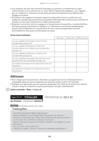 Unité 5  Vivre une révolution
157
• Leur proposer de lister des moments historiques en pensant à un événement ou objet
révolutionnaire et d’en sélectionner un. Puis, définir l’époque des voyageurs. Leur rappeler
que la « révolution » historique choisie devra permettre de répondre aux problèmes des
voyageurs du passé.
• En binômes, les voyageurs du passé imaginent la description de leur société et de ses
problèmes, pendant que les personnes du présent définissent des solutions pour améliorer la
situation, en lien avec l’événement ou l’objet révolutionnaire.
• Organiser la rencontre entre les voyageurs et les personnes d’aujourd’hui. Les deux binômes
de chaque groupe improvisent un dialogue sur l’événement et la situation problématique
choisie, puis ils débattent sur les prévisions du futur, comme proposé dans l’activité.
Éventuellement, faire jouer la scène devant la classe.
Grille d’auto-évaluation
Très bien Assez bien Difficilement
Je suis capable d’envisager l’avenir (ou de
comprendre quelqu’un).
Je suis capable d’expliquer l’utilité et le
fonctionnement d’un objet (ou de comprendre
quelqu’un).
Je suis capable d’exprimer un rêve (ou de
comprendre quelqu’un).
Je suis capable d’envisager des solutions à un
problème (ou de comprendre quelqu’un).
Je maîtrise le lexique et les expressions liés à la
révolution.
Je maîtrise le lexique et les expressions liés à
l’économie.
MEMO Grammaire
• Pour chaque point de grammaire, demander aux apprenants de lire individuellement le
paragraphe explicatif, puis de répondre aux questions posées à partir de l’exemple.
• Expliquer aux apprenants que les questions proposées sont celles qu’ils doivent eux-mêmes
se poser lorsqu’ils emploient ce point grammatical. Corriger collectivement.
Cahier d’activités – Bilan : 1 et 2 p. 63
S’ÉVALUERPages 110-111 PRÉPARATION AU DELF B1
(env. 60 minutes) Forme de travail : individuelle
partie 1 COMPRÉHENSION DE L’ORAL
– Schindler Assistance-Dépannage bonjour !
– Bonjour Madame, je suis bloqué dans l’ascenseur. Au secours !
– D’accord, ne paniquez pas. Quelle est la référence de votre ascenseur ?
– Je n’en sais rien, comment on fait pour la trouver ?
– Vous la trouverez au-dessus du bouton « Alarme » sur lequel il y a une
cloche jaune.
– Oui, je la vois, c’est le 456 56 77.
– Très bien, je répète : 456 56 77. Quel est le problème exactement ?
Transcription
 