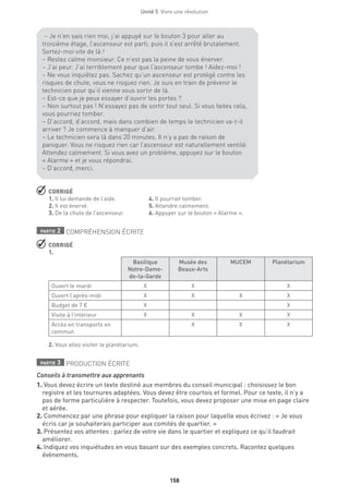 158
Unité 5  Vivre une révolution
 CORRIGÉ
1. Il lui demande de l’aide.	 4. Il pourrait tomber.
2. Il est énervé.	 5. Attendre calmement.
3. De la chute de l’ascenseur.	 6. Appuyer sur le bouton « Alarme ».
partie 2 COMPRÉHENSION ÉCRITE
 CORRIGÉ
1.
Basilique
Notre-Dame-
de-la-Garde
Musée des
Beaux-Arts
MUCEM Planétarium
Ouvert le mardi X X X
Ouvert l’après-midi X X X X
Budget de 7 € X X
Visite à l’intérieur X X X X
Accès en transports en
commun
X X X
2. Vous allez visiter le planétarium.
partie 3 PRODUCTION ÉCRITE
Conseils à transmettre aux apprenants
1. Vous devez écrire un texte destiné aux membres du conseil municipal : choisissez le bon
registre et les tournures adaptées. Vous devez être courtois et formel. Pour ce texte, il n’y a
pas de forme particulière à respecter. Toutefois, vous devez proposer une mise en page claire
et aérée.
2. Commencez par une phrase pour expliquer la raison pour laquelle vous écrivez : « Je vous
écris car je souhaiterais participer aux comités de quartier. »
3. Présentez vos attentes : parlez de votre vie dans le quartier et expliquez ce qu’il faudrait
améliorer.
4. Indiquez vos inquiétudes en vous basant sur des exemples concrets. Racontez quelques
événements.
– Je n’en sais rien moi, j’ai appuyé sur le bouton 3 pour aller au
troisième étage, l’ascenseur est parti, puis il s’est arrêté brutalement.
Sortez-moi vite de là !
– Restez calme monsieur. Ce n’est pas la peine de vous énerver.
– J’ai peur. J’ai terriblement peur que l’ascenseur tombe ! Aidez-moi !
– Ne vous inquiétez pas. Sachez qu’un ascenseur est protégé contre les
risques de chute, vous ne risquez rien. Je suis en train de prévenir le
technicien pour qu’il vienne vous sortir de là.
– Est-ce que je peux essayer d’ouvrir les portes ?
– Non surtout pas ! N’essayez pas de sortir tout seul. Si vous faites cela,
vous pourriez tomber.
– D’accord, d’accord, mais dans combien de temps le technicien va-t-il
arriver ? Je commence à manquer d’air.
– Le technicien sera là dans 20 minutes. Il n’y a pas de raison de
paniquer. Vous ne risquez rien car l’ascenseur est naturellement ventilé.
Attendez calmement. Si vous avez un problème, appuyez sur le bouton
« Alarme » et je vous répondrai.
– D’accord, merci.
 