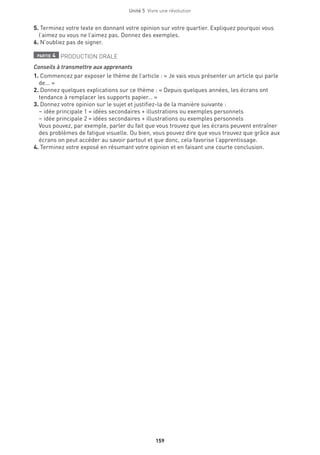 Unité 5  Vivre une révolution
159
5. Terminez votre texte en donnant votre opinion sur votre quartier. Expliquez pourquoi vous
l’aimez ou vous ne l’aimez pas. Donnez des exemples.
6. N’oubliez pas de signer.
partie 4 PRODUCTION ORALE
Conseils à transmettre aux apprenants
1. Commencez par exposer le thème de l’article : « Je vais vous présenter un article qui parle
de... »
2. Donnez quelques explications sur ce thème : « Depuis quelques années, les écrans ont
tendance à remplacer les supports papier… »
3. Donnez votre opinion sur le sujet et justifiez-la de la manière suivante :
– idée principale 1 = idées secondaires + illustrations ou exemples personnels
– idée principale 2 = idées secondaires + illustrations ou exemples personnels
Vous pouvez, par exemple, parler du fait que vous trouvez que les écrans peuvent entraîner
des problèmes de fatigue visuelle. Ou bien, vous pouvez dire que vous trouvez que grâce aux
écrans on peut accéder au savoir partout et que donc, cela favorise l’apprentissage.
4. Terminez votre exposé en résumant votre opinion et en faisant une courte conclusion.
 