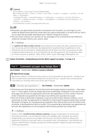 16
Unité 1  Prendre le temps
 CORRIGÉ
a. Le superflu, c’est ce qui n’est pas indispensable.
b. Le temps qu’il fait : « l’hiver », « l’été », « l’air froid », « le vent », « la pluie », « le froid », « le ciel
bleu », « la grisaille ».
La pratique du vélo : « une performance », « l’endurance », « un sprint », « le Tour de France »,
« circuler », « dévaler les rues », « l’effort », « les pédales », « se faufiler entre les voitures », « la
vitesse », « un cycliste ».
c. La littérature, le sport, les repas entre amis, etc.
Le + info
• Demander aux apprenants de prendre connaissance de l’encadré. Les interroger sur les
modes de déplacement domicile-travail dans leur pays et demander si la mairie de leur ville a
mis en place des procédés spécifiques pour réduire l’usage de la voiture.
• Puis les inciter à donner leur opinion sur les avantages et les inconvénients des différents
modes de transport (métro, bus, voiture, vélo).
Un système de vélos en libre-service met à disposition du public des vélos, gratuitement ou
non. Ce service permet d’effectuer des déplacements de proximité principalement en ville.
Cette forme de consommation collaborative permet de lever trois freins à la pratique du vélo :
le stationnement à domicile, le vol et l’entretien de son vélo personnel. De nombreuses villes
en France utilisent ce système : Vélib’ à Paris, Vélov’ à Lyon, Vélomagg’ à Montpellier, etc.
+ de Culture
Cahier d’activités – Compréhension écrite, Notre rapport au temps : 1 à 3 pp. 4-5
(env.45minutes)  Formedetravail :collective, en groupes et individuelle
Comment occuper son temps libre ?Page 15
Objectifs de la page
Apprendre à définir le thème d’un document ou d’un ensemble de documents ; introduire les
mots et expressions permettant d’exprimer son point de vue ; acquérir des connaissances
culturelles sur le temps libre et les loisirs des Français.
Formulez des hypothèses !1   (env.10 minutes)  Formedetravail :collective
• Commencer par faire observer les trois documents de la page et poser la question : « Que voyez-
vous ? ». Faire repérer le titre de chaque document et demander d’expliquer le lien avec le titre
de la page, afin d’inciter les apprenants à formuler des hypothèses sur leur contenu. Puis les
inviter à répondre à la question du titre (pour eux-mêmes ainsi que dans leur pays).
• Faire lire le texte et demander d’expliquer ce qu’est la réforme des rythmes scolaires. Lire la
question a. et inviter les apprenants à y répondre en reformulant la question posée dans le texte.
Demander d’imaginer les conséquences qu’engendre cette réforme dans la vie de l’enfant et de
sa famille, et éventuellement dans la société. Lire la question b. et demander aux apprenants de
formuler des hypothèses sur les occupations des Français pendant leur temps libre.
Votée en 2013, la réforme des rythmes scolaires change l’organisation du temps dans
les écoles primaires. Les journées de classe sont allégées pour enseigner les savoirs
fondamentaux aux heures où les élèves sont les plus concentrés. Mais les élèves vont
également à l’école le mercredi matin ou le samedi matin. Actuellement, cette réforme est
toujours extrêmement critiquée, puisque les enfants passent malgré tout plus de temps à
l’école qu’auparavant.
+ de Culture
 