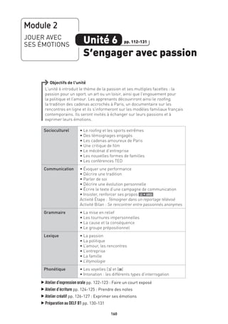 160
Objectifs de l’unité
L’unité 6 introduit le thème de la passion et ses multiples facettes : la
passion pour un sport, un art ou un loisir, ainsi que l’engouement pour
la politique et l’amour. Les apprenants découvriront ainsi le roofing,
la tradition des cadenas accrochés à Paris, un documentaire sur les
rencontres en ligne et ils s’informeront sur les modèles familiaux français
contemporains. Ils seront invités à échanger sur leurs passions et à
exprimer leurs émotions.
Socioculturel • Le roofing et les sports extrêmes
• Des témoignages engagés
• Les cadenas amoureux de Paris
• Une critique de film
• Le mécénat d’entreprise
• Les nouvelles formes de familles
• Les conférences TED
Communication • Évoquer une performance
• Décrire une tradition
• Parler de soi
• Décrire une évolution personnelle
• Écrire le texte d’une campagne de communication
• Insister, renforcer ses propos le + argu
Activité Étape : Témoigner dans un reportage télévisé
Activité Bilan : Se rencontrer entre passionnés anonymes
Grammaire • La mise en relief
• Les tournures impersonnelles
• La cause et la conséquence
• Le groupe prépositionnel
Lexique • La passion
• La politique
• L’amour, les rencontres
• L’entreprise
• La famille
• L’étymologie
Phonétique • Les voyelles [O] et [π]
• Intonation : les différents types d’interrogation
▲
Atelier d’expression orale pp. 122-123 : Faire un court exposé
▲
Atelier d’écriture pp. 124-125 : Prendre des notes
▲
Atelier créatif pp. 126-127 : Exprimer ses émotions
▲
Préparation au DELF B1 pp. 130-131
Module 2
JOUER AVEC
SES ÉMOTIONS Unité 6
S’engager avec passion
pp. 112-131
 