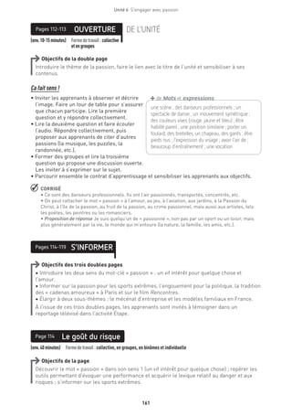 161
Unité 6  S'engager avec passion
(env.10-15minutes) Formedetravail :collective
etengroupes
OUVERTUREPages 112-113 DE L’UNITÉ
Objectifs de la double page
Introduire le thème de la passion, faire le lien avec le titre de l’unité et sensibiliser à ses
contenus.
Ça fait sens !
• Inviter les apprenants à observer et décrire
l’image. Faire un tour de table pour s’assurer
que chacun participe. Lire la première
question et y répondre collectivement.
• Lire la deuxième question et faire écouter
l’audio. Répondre collectivement, puis
proposer aux apprenants de citer d’autres
passions (la musique, les puzzles, la
randonnée, etc.).
• Former des groupes et lire la troisième
question qui propose une discussion ouverte.
Les inviter à s’exprimer sur le sujet.
• Parcourir ensemble le contrat d’apprentissage et sensibiliser les apprenants aux objectifs.
 CORRIGÉ
• Ce sont des danseurs professionnels. Ils ont l’air passionnés, transportés, concentrés, etc.
• On peut rattacher le mot « passion » à l’amour, au jeu, à l’aviation, aux jardins, à la Passion du
Christ, à l’île de la passion, au fruit de la passion, au crime passionnel, mais aussi aux artistes, tels
les poètes, les peintres ou les romanciers.
• Proposition de réponse Je suis quelqu’un de « passionné », non pas par un sport ou un loisir, mais
plus généralement par la vie, le monde qui m’entoure (la nature, la famille, les amis, etc.).
S’INFORMERPages 114-119
Objectifs des trois doubles pages
• Introduire les deux sens du mot-clé « passion » : un vif intérêt pour quelque chose et
l’amour.
• Informer sur la passion pour les sports extrêmes, l’engouement pour la politique, la tradition
des « cadenas amoureux » à Paris et sur le film Rencontres.
• Élargir à deux sous-thèmes : le mécénat d’entreprise et les modèles familiaux en France.
À l’issue de ces trois doubles pages, les apprenants sont invités à témoigner dans un
reportage télévisé dans l’activité Étape.
(env.40minutes)  Formedetravail :collective, en groupes, en binômes et individuelle
Le goût du risquePage 114
Objectifs de la page
Découvrir le mot « passion » dans son sens 1 (un vif intérêt pour quelque chose) ; repérer les
outils permettant d’évoquer une performance et acquérir le lexique relatif au danger et aux
risques ; s’informer sur les sports extrêmes.
une scène ; des danseurs professionnels ; un
­spectacle de danse ; un mouvement symétrique ;
des couleurs vives (rouge, jaune et bleu) ; être
habillé pareil ; une position similaire ; porter un
foulard, des bretelles, un chapeau, des gants ; être
pieds nus ; l’expression du visage ; avoir l’air de ;
beaucoup d’entraînement ; une vocation 
+de Mots et expressions
 