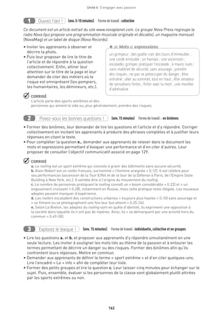 162
Unité 6  S'engager avec passion
Ouvrez l’œil !1 	 (env.5-10 minutes)  Formedetravail :collective
Ce document est un article extrait du site www.novaplanet.com. Le groupe Nova Press regroupe la
radio Nova (qui propose une programmation musicale originale et décalée), un magazine mensuel
(NovaMag) et un label de disque (Nova Records).
• Inviter les apprenants à observer et
décrire la photo.
• Puis leur proposer de lire le titre de
l’article et de répondre à la question
collectivement. Enfin, attirer leur
attention sur le titre de la page et leur
demander de citer des métiers où le
risque est omniprésent (les pompiers,
les humanitaires, les démineurs, etc.).
 CORRIGÉ
L’article parle des sports extrêmes et des
personnes qui aiment le vide ou, plus généralement, prendre des risques.
Posez-vous les bonnes questions !2 (env.15 minutes)  Formedetravail : en binômes
• Former des binômes, leur demander de lire les questions et l’article et d’y répondre. Corriger
collectivement en incitant les apprenants à produire des phrases complètes et à justifier leurs
réponses en citant le texte.
• Pour compléter la question e., demander aux apprenants de relever dans le document les
mots et expressions permettant d’évoquer une performance et d’en citer d’autres. Leur
proposer de consulter l’objectif communicatif associé en page 129.
 CORRIGÉ
a. Le roofing est un sport extrême qui consiste à gravir des bâtiments sans aucune sécurité.
b. Alain Robert est un roofer français, surnommé « l’homme araignée » (l.12). Il est célèbre pour
ses performances (ascension de la Tour Eiffel et de la tour de la Défense à Paris, de l’Empire State
Building à New York, etc.). Il semble être à l’origine du mouvement du roofing.
c. Le nombre de personnes pratiquant le roofing connaît un « boom considérable » (l.22) et « un
engouement croissant » (l.28), notamment en Russie, mais cette pratique reste illégale. Les nouveaux
adeptes peuvent manquer d’expérience.
d. Les roofers escaladent des constructions urbaines « toujours plus hautes » (l.10) sans assurage et
« se filment ou se photographient une fois leur but atteint » (l.25-26).
e. Selon Le Breton, les adeptes du roofing sont en quête d’identité, ils expriment une opposition à
la société dans laquelle ils n’ont pas de repères. Ainsi, ils « se démarquent par une activité hors du
commun » (l.49-50).
Explorez le lexique !3 (env. 15 minutes)  Formedetravail :individuelle, collective et en groupes
• Lire les questions a. et b. et proposer aux apprenants d’y répondre simultanément en une
seule lecture. Les inviter à souligner les mots liés au thème de la passion et à entourer les
termes permettant de décrire un danger ou des risques. Former des binômes afin qu’ils
confrontent leurs réponses. Mettre en commun.
• Demander aux apprenants de définir le terme « sport extrême » et d’en citer quelques-uns.
Lire l’encadré « Le + info » afin de compléter leur liste.
• Former des petits groupes et lire la question c. Leur laisser cinq minutes pour échanger sur le
sujet. Puis, ensemble, évaluer si les personnes de la classe sont globalement plutôt attirées
par les sports extrêmes ou non.
un grimpeur ; des gratte-ciel, des tours d’immeuble ;
une corde enroulée ; un harnais ; une ascension ;
escalader, grimper, pratiquer l’escalade ; à mains nues ;
sans ­matériel de sécurité, sans assurage ; prendre
des risques ; ne pas se préoccuper du danger ; être
entraîné ; aller au sommet, tout en haut ; être amateur
de sensations fortes ; flirter avec la mort ; une montée
d’adrénaline
+de Mots et expressions
 