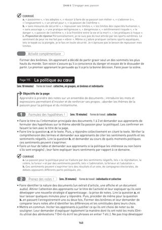 163
Unité 6  S'engager avec passion
 CORRIGÉ
a. « passionne », « les adeptes », « réussir à faire de sa passion son métier », « s’adonner à »,
« l’engouement », « un attrait pour », « la passion de l’extrême ».
b. « sans mesures de sécurité », « repousser ses limites », « les limites des capacités humaines »,
« sans assurage », « une pratique vertigineuse », « dangereuse », « extrêmement risquée », « le
danger », « passion de l’extrême », « à la frontière entre la vie et la mort », « les pratiques à risque ».
c. Proposition de réponse Personnellement, je ne suis pas du tout attirée par les sports extrêmes. Le
sentiment de peur ne me fait pas « vibrer ». Même si j’adore pratiquer certains sports aquatiques,
tels le kayak ou la plongée, je le fais en toute sécurité. Je n’éprouve pas le besoin de repousser mes
limites.
Activité complémentaire
Former des binômes. Un apprenant a décidé de partir gravir seul un des sommets les plus
hauts du monde. Son voisin s’assure qu’il a conscience du danger et essaie de le dissuader de
partir. Le premier apprenant le persuade qu’il a pris la bonne décision. Faire jouer la scène.
Page 115
(env.50minutes)  Formedetravail :collective, en groupes, en binômes et individuelle
La politique au cœurPage 115
Objectifs de la page
Apprendre à prendre des notes sur un ensemble de documents ; introduire les mots et
expressions permettant d’insister et de renforcer ses propos ; aborder les thèmes de la
passion pour la politique et du militantisme.
Formulez des hypothèses !1 (env. 10 minutes)  Formedetravail :collective
• Faire le titre ou l’information principale des documents 1 à 3 et demander aux apprenants de
formuler des hypothèses sur le thème abordé (la passion pour la politique). Les confirmer en
faisant le lien avec le titre de la page.
• Faire lire la question a. et le texte. Puis, y répondre collectivement en citant le texte. Vérifier la
compréhension des termes et demander aux apprenants de citer les sentiments positifs et les
sentiments négatifs. Lire la question b. et demander au cours de quels moments politiques
ces sentiments peuvent s’exprimer.
• Faire un tour de table et demander aux apprenants si la politique les intéresse ou non (voire
s’ils sont engagés) ; leur faire expliquer leurs sentiments par rapport à ce domaine.
 CORRIGÉ
a. La passion pour la politique peut se traduire par des sentiments négatifs, tels « la réprobation, la
colère, la fureur » et par des sentiments positifs, tels « l’admiration, la ferveur et l’adulation ».
b. Ces sentiments peuvent s’exprimer lors des résultats d’un vote, de campagnes électorales, de
débats opposants différents partis politiques, etc.
Prenez des notes !2 (env. 20 minutes)  Formedetravail :individuelle et collective
• Faire identifier la nature des documents (un extrait d’article, une affiche et un document
audio). Attirer l’attention des apprenants sur le titre de l’activité et leur expliquer qu’ils vont
développer une nouvelle stratégie d’apprentissage : la prise de notes. Lire la question a. et
leur laisser quelques minutes pour y répondre. Puis, procéder de même pour la question
b. en passant l’enregistrement une ou deux fois. Former des binômes et leur demander de
comparer leurs notes afin d’identifier les différences et les similitudes dans leurs choix.
• Mettre en commun. Inciter les apprenants à justifier ce qu’ils ont choisi de noter ou de
souligner. Leur demander d’expliquer également la manière dont ils ont noté les mots (Ont-
ils utilisé des abréviations ? Ont-ils écrit les phrases en entier ? etc.). Ne pas trop développer
 