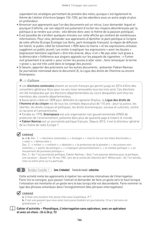 164
Unité 6  S'engager avec passion
cependant les stratégies permettant de prendre des notes, puisque c’est également le
thème de l’atelier d’écriture (pages 124-125), qui les abordera sous un autre angle et plus
en profondeur.
• Annoncer aux apprenants que l’un des documents est un intrus. Leur demander lequel et
pourquoi (l’affiche, car son objectif est justement d’inciter les citoyens désintéressés par la
politique à se rendre aux urnes : elle dénote donc avec le thème de la passion politique).
• Il est possible de s’arrêter quelques minutes sur cette affiche qui contient de nombreuses
informations. Pour cela, demander aux apprenants d’identifier le parti politique à l’origine
de cette affiche (Europe Écologie Les Verts, parti écologiste français), la région de diffusion
(en Isère), le public ciblé (le tutoiement « RDV dans ta mairie » et les expressions utilisées
suggèrent un public jeune). Les inviter à expliquer les expressions « avoir les boules »
(expression familière signifiant « être très énervé, déçu ») et « Ne pas voter nuit grave à
la démocratie » (référence aux slogans apposés sur les paquets de cigarettes : « Fumer
nuit gravement à la santé », pour inciter les jeunes à aller voter ; faire remarquer le terme
« grave », qui est très usité dans le langage des jeunes).
• Si besoin, apporter des précisions sur les autres documents : présenter Fabien Namias
(le journaliste interviewé dans le document 3), la Ligue des droits de l’Homme ou encore
Greenpeace.
 CORRIGÉ
a. et b. Doc. 1 : « élections cantonales », « écologie », « inscris-toi sur les listes électorales »,
« voter », « démocratie ».
Doc. 2 : « militer », « militant », « idéaliste », « la protection de la planète », « les actions non-
violentes », « parler de politique », « s’impliquer personnellement », « le combat politique », « un
mouvement de jeunesse politique ».
Doc. 3 : Qui ? un journaliste politique, Fabien Namias – Quoi ? une passion absolue pour la politique,
une vocation – Quand ? le 10 mai 1981, lors de la soirée de l’élection de F. Mitterrand – Où ? en famille,
chez lui entre amis ou il y participe.
Tendez l’oreille !3 (env. 5 minutes)  Formedetravail :collective
Cette activité invite les apprenants à repérer les variantes intonatives de l’interrogation.
Faire lire la consigne, puis passer l’extrait et demander de faire un geste vers le haut lorsque
l’intonation est montante et un geste vers le bas lorsqu’elle est descendante. Faire nommer le
type des phrases entendues dans l’enregistrement (des phrases interrogatives).
 CORRIGÉ
a. C’était une vocation très jeune chez vous la politique ↗ ?
b. C’est une passion que vous aviez tout jeune étudiant en journalisme ↗ ou c’est venu en
grandissant ↘ ?
Cahier d’activités – Phonétique, L’interrogation sans opérateur, avec un opérateur
et avec un choix : 24 à 26 p. 72
• Les élections cantonales étaient un scrutin français qui permit jusqu’en 2014 d’élire des
conseillers généraux (élus pour six ans mais renouvelés tous les trois ans). Ces élections
ont été remplacées par les élections départementales au cours desquelles sont élus les
membres des conseils départementaux.
• Association créée en 1898 pour défendre le capitaine Dreyfus, la Ligue des droits de
l’Homme et du citoyen est de tous les combats depuis plus de 110 ans : pour la justice, les
libertés, les droits civiques et politiques, les droits économiques, sociaux et culturels, contre
le racisme et l’antisémitisme.
• Fondée en 1970, Greenpeace est une organisation non gouvernementale (ONG) de
protection de l’environnement, présente dans plus de quarante pays à travers le monde.
• Fabien Namias est un journaliste politique français. Depuis 2013, il est le directeur général
de la chaîne de radio Europe 1.
+ de Culture
 