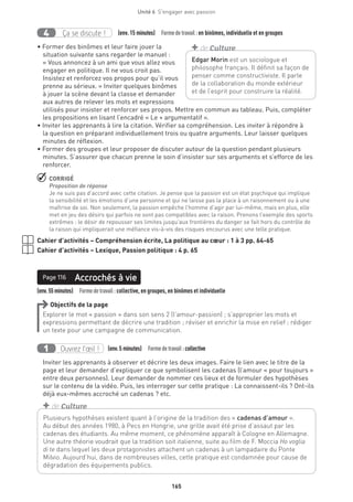 165
Unité 6  S'engager avec passion
Ça se discute !4 (env. 15 minutes)  Formedetravail :en binômes, individuelle et en groupes
• Former des binômes et leur faire jouer la
situation suivante sans regarder le manuel :
« Vous annoncez à un ami que vous allez vous
engager en politique. Il ne vous croit pas.
Insistez et renforcez vos propos pour qu’il vous
prenne au sérieux. » Inviter quelques binômes
à jouer la scène devant la classe et demander
aux autres de relever les mots et expressions
utilisés pour insister et renforcer ses propos. Mettre en commun au tableau. Puis, compléter
les propositions en lisant l’encadré « Le + argumentatif ».
• Inviter les apprenants à lire la citation. Vérifier sa compréhension. Les inviter à répondre à
la question en préparant individuellement trois ou quatre arguments. Leur laisser quelques
minutes de réflexion.
• Former des groupes et leur proposer de discuter autour de la question pendant plusieurs
minutes. S’assurer que chacun prenne le soin d’insister sur ses arguments et s’efforce de les
renforcer.
 CORRIGÉ
Proposition de réponse
Je ne suis pas d’accord avec cette citation. Je pense que la passion est un état psychique qui implique
la sensibilité et les émotions d’une personne et qui ne laisse pas la place à un raisonnement ou à une
maîtrise de soi. Non seulement, la passion empêche l’homme d’agir par lui-même, mais en plus, elle
met en jeu des désirs qui parfois ne sont pas compatibles avec la raison. Prenons l’exemple des sports
extrêmes : le désir de repousser ses limites jusqu’aux frontières du danger se fait hors du contrôle de
la raison qui impliquerait une méfiance vis-à-vis des risques encourus avec une telle pratique.
Cahier d’activités – Compréhension écrite, La politique au cœur : 1 à 3 pp. 64-65
Cahier d’activités – Lexique, Passion politique : 4 p. 65
Page 116
(env.55minutes)  Formedetravail :collective, en groupes, en binômes et individuelle
Accrochés à viePage 116
Objectifs de la page
Explorer le mot « passion » dans son sens 2 (l’amour-passion) ; s’approprier les mots et
expressions permettant de décrire une tradition ; réviser et enrichir la mise en relief ; rédiger
un texte pour une campagne de communication.
Ouvrez l’œil !1 	 (env.5 minutes)  Formedetravail :collective
Inviter les apprenants à observer et décrire les deux images. Faire le lien avec le titre de la
page et leur demander d’expliquer ce que symbolisent les cadenas (l’amour « pour toujours »
entre deux personnes). Leur demander de nommer ces lieux et de formuler des hypothèses
sur le contenu de la vidéo. Puis, les interroger sur cette pratique : La connaissent-ils ? Ont-ils
déjà eux-mêmes accroché un cadenas ? etc.
Edgar Morin est un sociologue et
philosophe français. Il définit sa façon de
penser comme constructiviste. Il parle
de la collaboration du monde extérieur
et de l’esprit pour construire la réalité.
+ de Culture
Plusieurs hypothèses existent quant à l’origine de la tradition des « cadenas d’amour ».
Au début des années 1980, à Pecs en Hongrie, une grille avait été prise d’assaut par les
cadenas des étudiants. Au même moment, ce phénomène apparaît à Cologne en Allemagne.
Une autre théorie voudrait que la tradition soit italienne, suite au film de F. Moccia Ho voglia
di te dans lequel les deux protagonistes attachent un cadenas à un lampadaire du Ponte
Milvio. Aujourd’hui, dans de nombreuses villes, cette pratique est condamnée pour cause de
dégradation des équipements publics.
+ de Culture
 